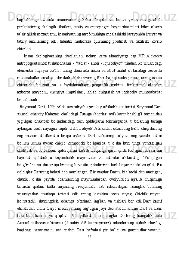 bag ishlangan.ʻ   Ularda   insoniyatning   kelib   chiqishi   va   butun   yer   yuzidagi   aholi
punktlarining   ekologik   jihatlari,   tabiiy   va   antropogen   hayot   sharoitlari   bilan   o’zaro
ta’sir qilish mexanizmi, insoniyatning atrof-muhitga moslashishi jarayonida irsiyat va
tabiiy   omillarning   roli,   tabiatni   muhofaza   qilishning   predmeti   va   tuzilishi   ko’rib
chiqiladi. 
      Inson   ekologiyasining   rivojlanishi   uchun   katta   ahamiyatga   ega   V.P.   Alekseev
antropogeotsenoz tushunchasini - "tabiat - aholi - iqtisodiyot" triadasi ko’rinishidagi
elementar   hujayra   bo’lib,   uning   doirasida   inson   va   atrof-muhit   o’rtasidagi   bevosita
munosabatlar amalga oshiriladi.   Alekseevning fikricha, iqtisodiy jamoa, uning ishlab
chiqarish   faoliyati   va   u   foydalanadigan   geografik   muhitni   funktsional   aloqalar
axborot   maydoni,   energiya   impulslari,   ishlab   chiqarish   va   iqtisodiy   munosabatlar
birlashtiradi.
   Raymond Dart.   1924 yilda avstraliyalik janubiy afrikalik anatomist Raymond Dart
shimoli-sharqiy  Kalaxari   cho’lidagi  Tuanga  (sherlar  joyi)   karer  boshlig’i   tomonidan
yig’ilgan   ohaktosh   bo’laklaridagi   tosh   qoldiqlarni   tekshirganda,   u   bolaning   toshga
aylangan bosh suyagini topdi.   Ushbu obyekt Afrikadan odamning kelib chiqishining
eng   muhim   dalillaridan   biriga   aylandi.   Dart   do’stining   to’yida   eng   yaxshi   odam
bo’lish   uchun   uydan   chiqib   ketmoqchi   bo’lganida,   u   o’sha   kuni   unga   yetkazilgan
ohaktosh va fotoalbom qoldiqlarini ko’rib chiqishga qaror qildi.   Ko’rgan narsasi uni
hayratda   qoldirdi;   u   keyinchalik   maymunlar   va   odamlar   o’rtasidagi   "Yo’qolgan
bo’g’in" ni va shu tariqa bizning bevosita ajdodimizni kashf etganini da’vo qildi.   Bu
qoldiqlar Dartning bolasi deb nomlangan. Bir vaqtlar Dartni bid’atchi deb atashgan,
chunki,   o’sha   paytda   odamlarning   maymunlardan   evolyutsion   ajralib   chiqishiga
birinchi   qadam   katta   miyaning   rivojlanishi   deb   ishonishgan.   Tuanglik   bolaning
xususiyatlari   mutlaqo   teskari   edi:   uning   kichkina   bosh   suyagi   (kichik   miyani
ko’rsatadi),   shuningdek,   odamga   o’xshash   jag’lari   va   tishlari   bor   edi.   Dart   kashf
etilishidan   oldin   Osiyo   insoniyatning   tug’ilgan   joyi   deb   ataldi,   ammo   Dart   va   Luis
Liki   bu   afsonani   yo’q   qildi.   1920-yillarda   antropologlar   Dartning   tuangalik   bola
Australopithecus   africanus   (Janubiy  Afrika   maymuni)   odamlarning   ajdodi   ekanligi
haqidagi   nazariyasini   rad   etishdi.   Dart   hafsalasi   pir   bo’ldi   va   gominidlar   vatanini
25 