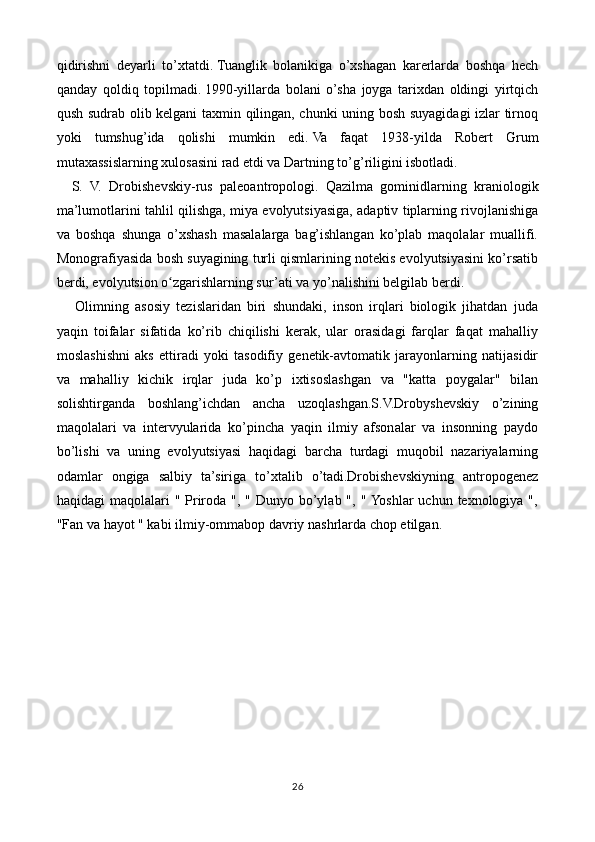 qidirishni   deyarli   to’xtatdi.   Tuanglik   bolanikiga   o’xshagan   karerlarda   boshqa   hech
qanday   qoldiq   topilmadi.   1990-yillarda   bolani   o’sha   joyga   tarixdan   oldingi   yirtqich
qush sudrab olib kelgani taxmin qilingan, chunki uning bosh suyagidagi izlar tirnoq
yoki   tumshug’ida   qolishi   mumkin   edi.   Va   faqat   1938-yilda   Robert   Grum
mutaxassislarning xulosasini rad etdi va Dartning to’g’riligini isbotladi.
    S.   V.   Drobishevskiy-rus   paleoantropologi.   Qazilma   gominidlarning   kraniologik
ma’lumotlarini tahlil qilishga, miya evolyutsiyasiga, adaptiv tiplarning rivojlanishiga
va   boshqa   shunga   o’xshash   masalalarga   bag’ishlangan   ko’plab   maqolalar   muallifi.
Monografiyasida bosh suyagining turli qismlarining notekis evolyutsiyasini ko’rsatib
berdi, evolyutsion o zgarishlarning sur’ati va yo’nalishini belgilab berdi.ʻ
      Olimning   asosiy   tezislaridan   biri   shundaki,   inson   irqlari   biologik   jihatdan   juda
yaqin   toifalar   sifatida   ko’rib   chiqilishi   kerak,   ular   orasidagi   farqlar   faqat   mahalliy
moslashishni   aks   ettiradi   yoki   tasodifiy   genetik-avtomatik   jarayonlarning   natijasidir
va   mahalliy   kichik   irqlar   juda   ko’p   ixtisoslashgan   va   "katta   poygalar"   bilan
solishtirganda   boshlang’ichdan   ancha   uzoqlashgan.S.V.Drobyshevskiy   o’zining
maqolalari   va   intervyularida   ko’pincha   yaqin   ilmiy   afsonalar   va   insonning   paydo
bo’lishi   va   uning   evolyutsiyasi   haqidagi   barcha   turdagi   muqobil   nazariyalarning
odamlar   ongiga   salbiy   ta’siriga   to’xtalib   o’tadi.Drobishevskiyning   antropogenez
haqidagi  maqolalari  " Priroda ", " Dunyo bo’ylab ", " Yoshlar  uchun  texnologiya ",
"Fan va hayot " kabi ilmiy-ommabop davriy nashrlarda chop etilgan.
26 