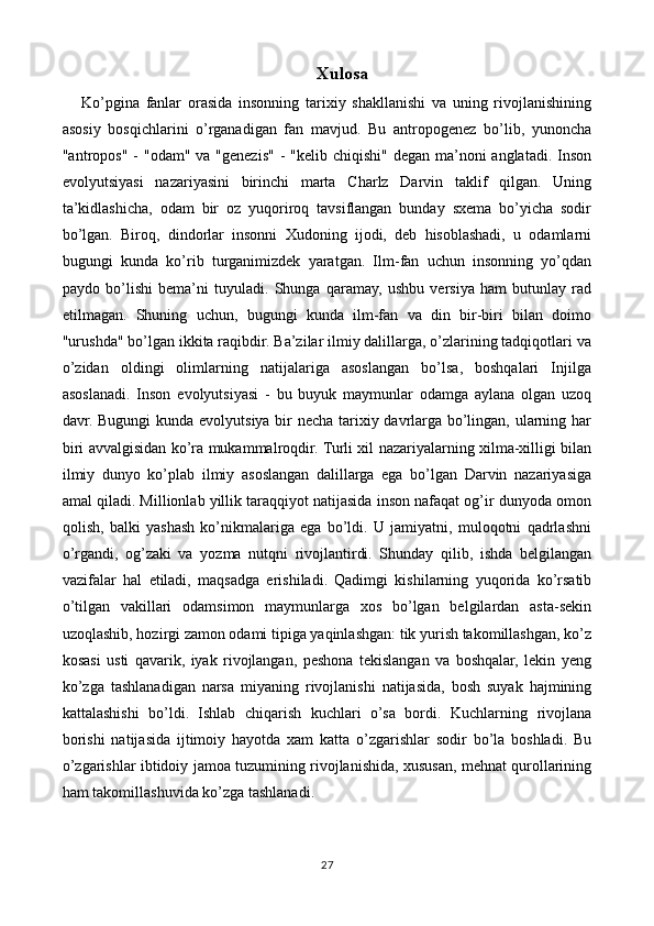 Xulosa
      Ko’pgina   fanlar   orasida   insonning   tarixiy   shakllanishi   va   uning   rivojlanishining
asosiy   bosqichlarini   o’rganadigan   fan   mavjud.   Bu   antropogenez   bo’lib,   yunoncha
"antropos" -  "odam" va "genezis"  - "kelib chiqishi" degan ma’noni  anglatadi. Inson
evolyutsiyasi   nazariyasini   birinchi   marta   Charlz   Darvin   taklif   qilgan.   Uning
ta’kidlashicha,   odam   bir   oz   yuqoriroq   tavsiflangan   bunday   sxema   bo’yicha   sodir
bo’lgan.   Biroq,   dindorlar   insonni   Xudoning   ijodi,   deb   hisoblashadi,   u   odamlarni
bugungi   kunda   ko’rib   turganimizdek   yaratgan.   Ilm-fan   uchun   insonning   yo’qdan
paydo   bo’lishi   bema’ni   tuyuladi.   Shunga   qaramay,   ushbu   versiya   ham   butunlay   rad
etilmagan.   Shuning   uchun,   bugungi   kunda   ilm-fan   va   din   bir-biri   bilan   doimo
"urushda" bo’lgan ikkita raqibdir. Ba’zilar ilmiy dalillarga, o’zlarining tadqiqotlari va
o’zidan   oldingi   olimlarning   natijalariga   asoslangan   bo’lsa,   boshqalari   Injilga
asoslanadi.   Inson   evolyutsiyasi   -   bu   buyuk   maymunlar   odamga   aylana   olgan   uzoq
davr. Bugungi  kunda evolyutsiya bir  necha tarixiy davrlarga bo’lingan, ularning har
biri avvalgisidan ko’ra mukammalroqdir. Turli xil nazariyalarning xilma-xilligi bilan
ilmiy   dunyo   ko’plab   ilmiy   asoslangan   dalillarga   ega   bo’lgan   Darvin   nazariyasiga
amal qiladi. Millionlab yillik taraqqiyot natijasida inson nafaqat og’ir dunyoda omon
qolish,   balki   yashash   ko’nikmalariga   ega   bo’ldi.   U   jamiyatni,   muloqotni   qadrlashni
o’rgandi,   og’zaki   va   yozma   nutqni   rivojlantirdi.   Shunday   qilib,   ishda   belgilangan
vazifalar   hal   etiladi,   maqsadga   erishiladi.   Qadimgi   kishilarning   yuqorida   ko’rsatib
o’tilgan   vakillari   odamsimon   maymunlarga   xos   bo’lgan   belgilardan   asta-sekin
uzoqlashib, hozirgi zamon odami tipiga yaqinlashgan: tik yurish takomillashgan, ko’z
kosasi   usti   qavarik,   iyak   rivojlangan,   peshona   tekislangan   va   boshqalar,   lekin   yeng
ko’zga   tashlanadigan   narsa   miyaning   rivojlanishi   natijasida,   bosh   suyak   hajmining
kattalashishi   bo’ldi.   Ishlab   chiqarish   kuchlari   o’sa   bordi.   Kuchlarning   rivojlana
borishi   natijasida   ijtimoiy   hayotda   xam   katta   o’zgarishlar   sodir   bo’la   boshladi.   Bu
o’zgarishlar ibtidoiy jamoa tuzumining rivojlanishida, xususan, mehnat qurollarining
ham takomillashuvida ko’zga tashlanadi.
27 