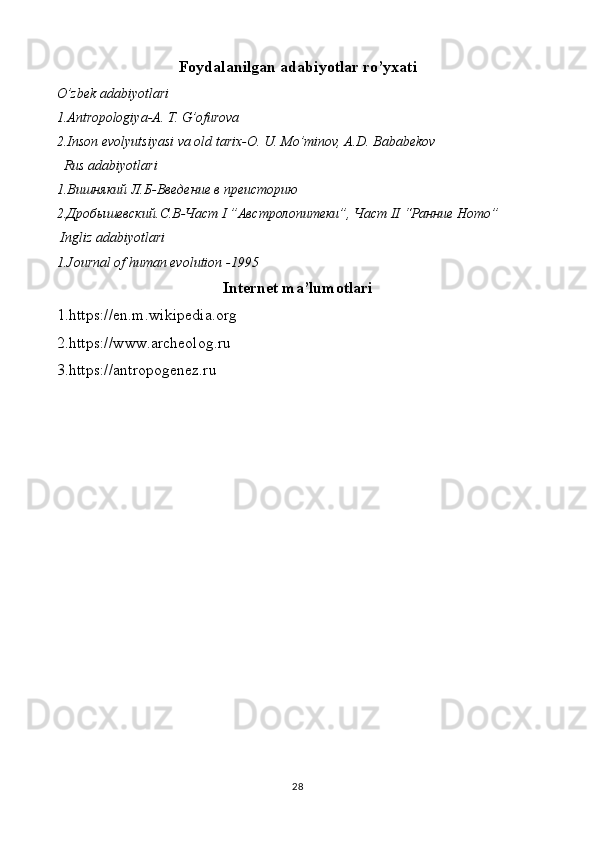 Foydalanilgan adabiyotlar ro’yxati
O’zbek adabiyotlari
1.Antropologiya-A. T. G’ofurova 
2.Inson evolyutsiyasi va old tarix-O. U. Mo’minov, A.D. Bababekov
  Rus adabiyotlari
1. Вишнякий   Л.Б - Введение в преисторию
2.Дроб ы шевский. С.В-Част  I  ”Австролопитеки”, Част  II  “Ранние  Homo ”
  Ingliz adabiyotlari
1.Journal of human evolution -1995
Internet ma’lumotlari
1.https://en.m.wikipedia.org
2.https://www.archeolog.ru
3.https://antropogenez.ru
28 