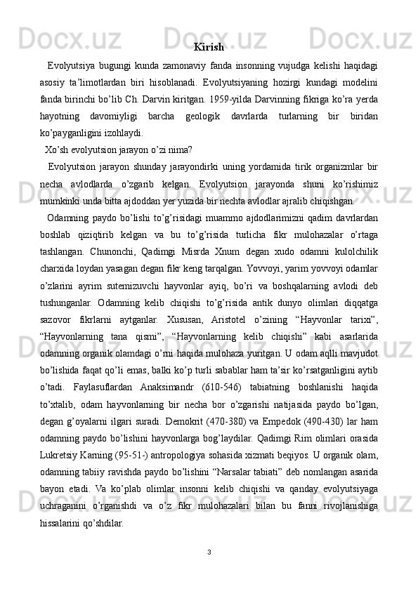 Kirish
    Evolyutsiya   bugungi   kunda   zamonaviy   fanda   insonning   vujudga   kelishi   haqidagi
asosiy   ta’limotlardan   biri   hisoblanadi.   Evolyutsiyaning   hozirgi   kundagi   modelini
fanda birinchi bo’lib Ch. Darvin kiritgan. 1959-yilda Darvinning fikriga ko’ra yerda
hayotning   davomiyligi   barcha   geologik   davrlarda   turlarning   bir   biridan
ko’payganligini izohlaydi.
  Xo’sh evolyutsion jarayon o’zi nima?
    Evolyutsion   jarayon   shunday   jarayondirki   uning   yordamida   tirik   organizmlar   bir
necha   avlodlarda   o’zgarib   kelgan.   Evolyutsion   jarayonda   shuni   ko’rishimiz
mumkinki unda bitta ajdoddan yer yuzida bir nechta avlodlar ajralib chiqishgan.
    Odamning   paydo   bo’lishi   to’g’risidagi   muammo   ajdodlarimizni   qadim   davrlardan
boshlab   qiziqtirib   kelgan   va   bu   to’g’risida   turlicha   fikr   mulohazalar   o’rtaga
tashlangan.   Chunonchi,   Qadimgi   Misrda   Xnum   degan   xudo   odamni   kulolchilik
charxida loydan yasagan degan fikr keng tarqalgan. Yovvoyi, yarim yovvoyi odamlar
o’zlarini   ayrim   sutemizuvchi   hayvonlar   ayiq,   bo’ri   va   boshqalarning   avlodi   deb
tushunganlar.   Odamning   kelib   chiqishi   to’g’risida   antik   dunyo   olimlari   diqqatga
sazovor   fikrlarni   aytganlar.   Xususan,   Aristotel   o’zining   “Hayvonlar   tarixi”,
“Hayvonlarning   tana   qismi”,   “Hayvonlarning   kelib   chiqishi”   kabi   asarlarida
odamning organik olamdagi o’rni haqida mulohaza yuritgan. U odam aqlli mavjudot
bo’lishida faqat qo’li emas, balki ko’p turli sabablar ham ta’sir ko’rsatganligini aytib
o’tadi.   Faylasuflardan   Anaksimandr   (610-546)   tabiatning   boshlanishi   haqida
to’xtalib,   odam   hayvonlarning   bir   necha   bor   o’zgarishi   natijasida   paydo   bo’lgan,
degan   g’oyalarni   ilgari   suradi.   Demokrit   (470-380)   va   Empedok   (490-430)   lar   ham
odamning  paydo  bo’lishini   hayvonlarga  bog’laydilar.  Qadimgi   Rim  olimlari  orasida
Lukretsiy Karning (95-51-) antropologiya sohasida xizmati beqiyos. U organik olam,
odamning tabiiy ravishda paydo bo’lishini “Narsalar tabiati” deb nomlangan asarida
bayon   etadi.   Va   ko’plab   olimlar   insonni   kelib   chiqishi   va   qanday   evolyutsiyaga
uchraganini   o’rganishdi   va   o’z   fikr   mulohazalari   bilan   bu   fanni   rivojlanishiga
hissalarini qo’shdilar.
3 