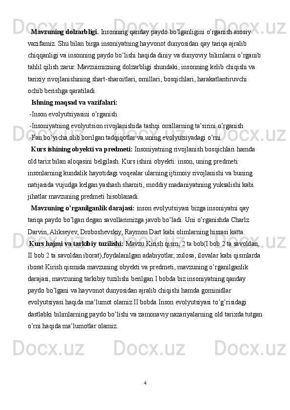    Mavzuning dolzarbligi.  Insonning qanday paydo bo’lganligini o’rganish asosiy 
vazifamiz. Shu bilan birga insoniyatning hayvonot dunyosidan qay tariqa ajralib 
chiqqanligi va insonning paydo bo’lishi haqida diniy va dunyoviy bilimlarni o’rganib 
tahlil qilish zarur. Mavzuimizning dolzarbligi shundaki, insonning kelib chiqishi va 
tarixiy rivojlanishining shart-sharoitlari, omillari, bosqichlari, harakatlantiruvchi 
ochib berishga qaratiladi.
  Ishning maqsad va vazifalari:
  -Inson evolyutsiyasini o’rganish.
 -Insoniyatning evolyutsion rivojlanishida tashqi omillarning ta’sirini o’rganish
 -Fan bo’yicha olib borilgan tadqiqotlar va uning evolyutsiyadagi o’rni
   Kurs ishining obyekti va predmeti:  Insoniyatning rivojlanish bosqichlari hamda 
old tarix bilan aloqasini belgilash. Kurs ishini obyekti: inson, uning predmeti: 
insonlarning kundalik hayotidagi voqealar ularning ijtimoiy rivojlanishi va buning 
natijasida vujudga kelgan yashash sharoiti, moddiy madaniyatining yuksalishi kabi 
jihatlar mavzuning predmeti hisoblanadi.
   Mavzuning o’rganilganlik darajasi:  inson evolyutsiyasi bizga insoniyatni qay 
tariqa paydo bo’lgan degan savollarimizga javob bo’ladi. Uni o’rganishda Charlz 
Darvin, Alikseyev, Droboshevskiy, Raymon Dart kabi olimlarning hissasi katta.
  Kurs hajmi va tarkibiy tuzilishi:  Mavzu Kirish qism, 2 ta bob(I bob 2 ta savoldan, 
II bob 2 ta savoldan iborat),foydalanilgan adabiyotlar, xulosa, ilovalar kabi qismlarda 
iborat.Kirish qismida mavzuning obyekti va predmeti, mavzuning o’rganilganlik 
darajasi, mavzuning tarkibiy tuzilishi berilgan.I bobda biz insoniyatning qanday 
paydo bo’lgani va hayvonot dunyosidan ajralib chiqishi hamda gominidlar 
evolyutsiyasi haqida ma’lumot olamiz.II bobda Inson evolyutsiyasi to’g’risidagi 
dastlabki bilimlarning paydo bo’lishi va zamonaviy nazariyalarning old tarixda tutgan
o’rni haqida ma’lumotlar olamiz.
 
4 