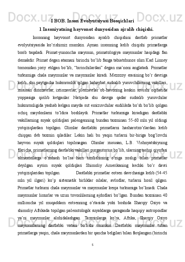 I BOB. Inson Evolyutsiyasi Bosqichlari
1 . Insoniyatning hayvonot dunyosidan ajralib chiqishi.
    Insonning   hayvonot   dunyosidan   ajralib   chiqishini   dastlab   primatlar
evolyutsiyasida   ko’rishimiz   mumkin.   Aynan   insonning   kelib   chiqishi   primatlarga
borib   taqaladi.   Primat-yunoncha   maymun,   primatologiya   maymunlar   haqidagi   fan
demakdir. Primat degan atamani birinchi bo’lib fanga tabiatshunos olim Karl Linney
tomonidan   joriy   etilgan   bo’lib,   “birinchilardan”   degan   ma’noni   anglatadi.   Primatlar
turkumiga   chala   maymunlar   va   maymunlar   kiradi.   Mezozoy   erasining   bo’r   davriga
kelib, shu paytgacha hukmronlik qilgan bahaybat  sudralib yuruvchilarning vakillari,
xususan   dinozavrlar,   ixtiozavrlar,   pleozavrlar   ob-havoning   keskin   sovishi   oqibatida
yoppasiga   qirilib   ketganlar.   Natijada   shu   davrga   qadar   sudralib   yuruvchilar
hukmronligida yashab kelgan mayda sut emizuvchilar endilikda bo’sh bo’lib qolgan
ochiq   maydonlarni   to’ldira   boshlaydi.   Primatlar   turkumiga   kiradigan   dastlabki
vakillarning   suyak   qoldiqlari   paleogenning   bundan   taxminan   55-60   mln   yil   oldingi
yotqiziqlardan   topilgan.   Olimlar   dastlabki   primatlarni   hasharotxo’rlardan   kelib
chiqqan   deb   taxmin   qiladilar.   Lekin   hali   bu   yaqin   turlarni   bir-biriga   bog’lovchi
hayvon   suyak   qoldiqlari   topilmagan.   Olimlar   xususan,   L.B.   Vishnyatskiyning
fikricha, primatlarning dastlabki vakillari purgautorius bo’lib, ularning tashqi qiyofasi
olmaxonlarga   o’xshash   bo’lsa   ham   tuzilishining   o’ziga   xosligi   bilan   primatlar
deyilgan.   ayrim   suyak   qoldiqlari   Shimoliy   Amerikaning   kechki   bo’r   davri
yotqiziqlaridan topilgan.            Dastlabki primatlar eotsen davrchasiga kelib (54-45
mln   yil   ilgari)   ko’p   sistematik   birliklar   oilalar,   avlodlar,   turlarni   hosil   qilgan.
Primatlar turkumi chala maymunlar va maymunlar kenja turkumiga bo’linadi. Chala
maymunlar   limurlar   va   uzun   tovonlilarning   ajdodlari   bo’lgan.   Bundan   taxminan   40
millioncha   yil   muqaddam   eotsenning   o’rtasida   yoki   boshida   Sharqiy   Osiyo   va
shimoliy Afrikada topilgan paleontologik suyaklarga qaraganda haqiqiy antropoidlar
ya’ni   maymunlar   alohidalashgan.   Taxminlarga   ko’ra,   Afrika,   Sharqiy   Osiyo
maymunlarning   dastlabki   vatani   bo’lishi   mumkin.   Dastlabki   maymunlar   tuban
primatlarga yaqin, chala maymunlardan bir qancha belgilari bilan farqlangan (birinchi
5 