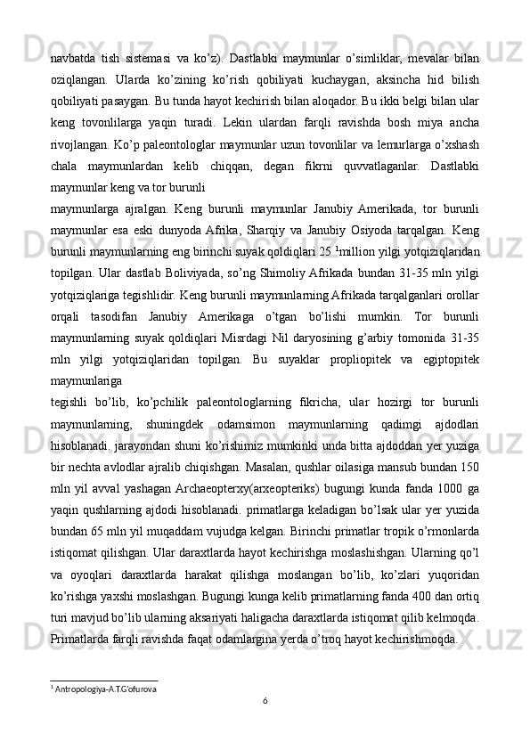 navbatda   tish   sistemasi   va   ko’z).   Dastlabki   maymunlar   o’simliklar,   mevalar   bilan
oziqlangan.   Ularda   ko’zining   ko’rish   qobiliyati   kuchaygan,   aksincha   hid   bilish
qobiliyati pasaygan. Bu tunda hayot kechirish bilan aloqador. Bu ikki belgi bilan ular
keng   tovonlilarga   yaqin   turadi.   Lekin   ulardan   farqli   ravishda   bosh   miya   ancha
rivojlangan.   Ko’p paleontologlar maymunlar uzun tovonlilar va lemurlarga o’xshash
chala   maymunlardan   kelib   chiqqan,   degan   fikrni   quvvatlaganlar.   Dastlabki
maymunlar keng va tor burunli 
maymunlarga   ajralgan.   Keng   burunli   maymunlar   Janubiy   Amerikada,   tor   burunli
maymunlar   esa   eski   dunyoda  Afrika,   Sharqiy   va   Janubiy   Osiyoda   tarqalgan.   Keng
burunli maymunlarning eng birinchi suyak qoldiqlari 25  1
million yilgi yotqiziqlaridan
topilgan.  Ular  dastlab  Boliviyada,   so’ng  Shimoliy  Afrikada  bundan  31-35  mln  yilgi
yotqiziqlariga tegishlidir. Keng burunli maymunlarning Afrikada tarqalganlari orollar
orqali   tasodifan   Janubiy   Amerikaga   o’tgan   bo’lishi   mumkin.   Tor   burunli
maymunlarning   suyak   qoldiqlari   Misrdagi   Nil   daryosining   g’arbiy   tomonida   31-35
mln   yilgi   yotqiziqlaridan   topilgan.   Bu   suyaklar   propliopitek   va   egiptopitek
maymunlariga 
tegishli   bo’lib,   ko’pchilik   paleontologlarning   fikricha,   ular   hozirgi   tor   burunli
maymunlarning,   shuningdek   odamsimon   maymunlarning   qadimgi   ajdodlari
hisoblanadi. jarayondan shuni ko’rishimiz mumkinki unda bitta ajdoddan yer yuziga
bir nechta avlodlar ajralib chiqishgan. Masalan, qushlar oilasiga mansub bundan 150
mln   yil   avval   yashagan  Archaeopterxy(arxeopteriks)   bugungi   kunda   fanda   1000   ga
yaqin qushlarning  ajdodi  hisoblanadi.  primatlarga  keladigan  bo’lsak  ular   yer   yuzida
bundan 65 mln yil muqaddam vujudga kelgan. Birinchi primatlar tropik o’rmonlarda
istiqomat qilishgan. Ular daraxtlarda hayot kechirishga moslashishgan. Ularning qo’l
va   oyoqlari   daraxtlarda   harakat   qilishga   moslangan   bo’lib,   ko’zlari   yuqoridan
ko’rishga yaxshi moslashgan. Bugungi kunga kelib primatlarning fanda 400 dan ortiq
turi mavjud bo’lib ularning aksariyati haligacha daraxtlarda istiqomat qilib kelmoqda.
Primatlarda farqli ravishda faqat odamlargina yerda o’troq hayot kechirishmoqda.
1
 Antropologiya-A.T.G’ofurova
6 