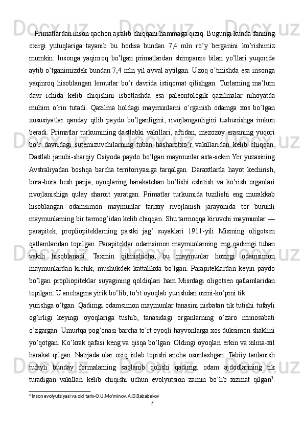    Primatlardan inson qachon ajralib chiqqani hammaga qiziq. Bugungi kunda fanning
oxirgi   yutuqlariga   tayanib   bu   hodisa   bundan   7,4   mln   ro’y   berganini   ko’rishimiz
mumkin.   Insonga   yaqinroq   bo’lgan   primatlardan   shimpanze   bilan   yo’llari   yuqorida
aytib o’tganimizdek bundan 7,4 mln yil avval aytilgan. Uzoq o’tmishda esa insonga
yaqinroq   hisoblangan   lemurlar   bo’r   davrida   istiqomat   qilishgan.  Turlarning   ma’lum
davr   ichida   kelib   chiqishini   isbotlashda   esa   paleontologik   qazilmalar   nihoyatda
muhim   o’rin   tutadi.   Qazilma   holdagi   maymunlarni   o’rganish   odamga   xos   bo’lgan
xususiyatlar   qanday   qilib   paydo   bo’lganligini,   rivojlanganligini   tushunishga   imkon
beradi.  Primatlar   turkumining  dastlabki   vakillari,   aftidan,   mezozoy   erasining  yuqori
bo’r   davridagi   sutemizuvchilarning   tuban   hasharotxo’r   vakillaridan   kelib   chiqqan.
Dastlab janubi-sharqiy Osiyoda paydo bo’lgan maymunlar asta-sekin Yer yuzasining
Avstraliyadan   boshqa   barcha   territoriyasiga   tarqalgan.   Daraxtlarda   hayot   kechirish,
bora-bora   besh   panja,   oyoqlaring   harakatchan   bo’lishi   eshitish   va   ko’rish   organlari
rivojlanishiga   qulay   sharoit   yaratgan.   Primatlar   turkumida   tuzilishi   eng   murakkab
hisoblangan   odamsimon   maymunlar   tarixiy   rivojlanish   jarayonida   tor   burunli
maymunlarning bir tarmog’idan kelib chiqqan. Shu tarmoqqa kiruvchi maymunlar —
parapitek,   propliopiteklarning   pastki   jag’   suyaklari   1911-yili   Misming   oligotsen
qatlamlaridan   topilgan.   Parapiteklar   odamsimon   maymunlarning   eng   qadimgi   tuban
vakili   hisoblanadi.   Taxmin   qilinishicha,   bu   maymunlar   hozirgi   odamsimon
maymunlardan   kichik,   mushukdek   kattalikda   bo’lgan.   Parapiteklardan   keyin   paydo
bo’lgan   propliopiteklar   suyagining   qoldiqlari   ham   Misrdagi   oligotsen   qatlamlaridan
topilgan. U anchagina yirik bo’lib, to’rt oyoqlab yurishdan ozmi-ko’pmi tik 
yurishga o’tgan. Qadimgi odamsimon maymunlar tanasini nisbatan tik tutishi tufayli
og’irligi   keyingi   oyoqlariga   tushib,   tanasidagi   organlarning   o’zaro   munosabati
o’zgargan. Umurtqa pog’onasi barcha to’rt oyoqli hayvonlarga xos duksimon shaklini
yo’qotgan. Ko’krak qafasi keng va qisqa bo’lgan. Oldingi oyoqlari erkin va xilma-xil
harakat   qilgan.   Natijada   ular   oziq   izlab   topishi   ancha   osonlashgan.  Tabiiy   tanlanish
tufayli   bunday   formalarning   saqlanib   qolishi   qadimgi   odam   ajdodlarining   tik
turadigan   vakillari   kelib   chiqishi   uchun   evolyutsion   zamin   bo’lib   xizmat   qilgan 2
.
2
 Inson evolyutsiyasi va old tarix-O.U.Mo’minov, A.D.Bababekov
7 