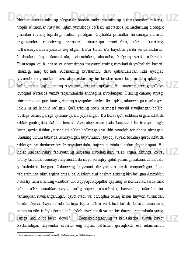 Harakatlanish usulining o’zgarishi hamda muhit sharoitning qulay (maydonlar keng,
tropik o’rmonlar mavjud, iqlim yumshoq) bo’lishi miotsenda primatlarning biologik
jihatdan   ravnaq   topishiga   imkon   yaratgan.   Oqibatda   primatlar   turkumiga   mansub
organizmlar   muhitning   xilma-xil   sharoitiga   moslashib,   ular   o’rtasidagi
differensiyalanish   yanada   avj   olgan.   Ba’zi   turlar   o’z   hayotini   yerda   va   daraxtlarda,
boshqalari   faqat   daraxtlarda,   uchinchilari,   aksincha,   ko’proq   yerda   o’tkazadi.
Pliotsenga  kelib,  odam  va  odamsimon  maymunlarning  rivojlanish  yo’nalishi  har  xil
ekanligi   aniq   bo’ladi.   Afrikaning   to’rtlamchi   davr   qatlamlaridan   ikki   oyoqlab
yuruvchi   maymunlar   -   avstralopiteklarning   bir-biridan   ozmi-ko’pmi   farq   qiladigan
kalla,   pastki   jag’,   chanoq   suyaklari,   tishlari   topilgan.   Bu   maymunlarning   qo’l   va
oyoqlari o’rtasida vazifa taqsimlanishi anchagina rivojlangan. Ularing chanoq suyagi
shimpanze va gorillaning chanoq suyagidan keskin farq qilib, odamnikiga o’xshagan,
lekin   hajmi   kichik   bo’lgan.   Qo’llarining   bosh   barmog’i   yaxshi   rivojlangan   bo’lib,
boshqa barmoqlariga qarama-qarshi joylashgan. Bu holat qo’l ushlash organi sifatida
ishlatilganligidan   dalolat   beradi.   Avstralopiteklar   juda   baquvvat   bo’lmagan,   jag’i
katta, qoziq tishlari, tirnoqlari  o’tkir  bo’lmagan va ikki oyoqlab tez chopa olmagan.
Shuning uchun tabiatda uchraydigan buyumlarni (tayoq, suyak, toshlar) qurol sifatida
ishlatgan   va   dushmandan   himoyalanishda,   hujum   qilishda   ulardan   foydalangan.   Bu
holat   ulardan   ruhiy   faoliyatning   nisbatan   rivojlanishini   talab   etgan.   Shunga   ko’ra,
tabiiy tanlanish bunday maymunlarda miya va aqliy qobiliyatning mukammallashishi
yo’nalishida   borgan   .Odamning   hayvonot   dunyosidan   kelib   chiqqanligini   faqat
tabiatshunos olimlargina emas, balki islom dini peshvolarining biri bo’lgan Aziziddin
Nasafiy ham o’zining «Zubdat ul-haqoyiq-haqiqatlar qaymog’i» nomli risolasida tirik
tabiat   o’lik   tabiatdan   paydo   bo’lganligini,   o’simliklar,   hayvonlar,   odamlar   bir
tarmoqdan   rivojlanganligini   qayd   etadi   va   ochiqdan   ochiq   inson   hayvon   turlaridan
biridir.  Aynan   hayvon   ruhi   tarbiya   topib   ta’lim   va   tahsil   ko’rib,   bilish,   takrorlash,
taqvo va zikr tufayli darajalar bo’уlab rivojlanadi va har bir daraja - martabada yangi
ismga   molik   bo’ladi»   deydi 3
.       Zoopsixologlarning   ta’kidlashicha,   suvda   hayot
kechiradigan   hayvonlar   orasida   eng   aqllisi   delfinlar,   quruqlikda   esa   odamsimon
3
 Inson evolyutsiyasi va old tarix-O.U.Mo’minov, A.D.Bababekov
8 