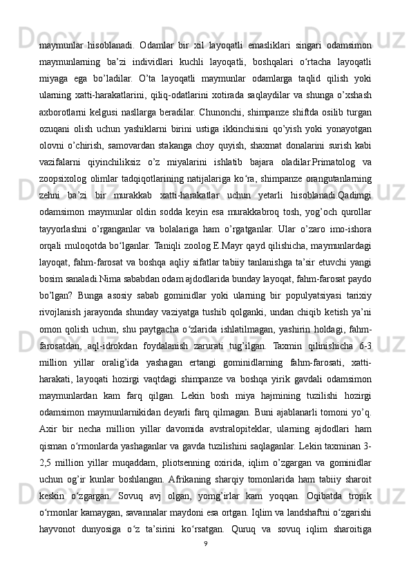 maymunlar   hisoblanadi.   Odamlar   bir   xil   layoqatli   emasliklari   singari   odamsimon
maymunlarning   ba’zi   individlari   kuchli   layoqatli,   boshqalari   o rtacha   layoqatliʻ
miyaga   ega   bo’ladilar.   O’ta   layoqatli   maymunlar   odamlarga   taqlid   qilish   yoki
ularning   xatti-harakatlarini,   qiliq-odatlarini   xotirada   saqlaydilar   va   shunga   o’xshash
axborotlarni   kelgusi   nasllarga   beradilar.  Chunonchi,   shimpanze   shiftda  osilib   turgan
ozuqani   olish   uchun   yashiklarni   birini   ustiga   ikkinchisini   qo’yish   yoki   yonayotgan
olovni   o’chirish,   samovardan   stakanga   choy   quyish,   shaxmat   donalarini   surish   kabi
vazifalarni   qiyinchiliksiz   o’z   miyalarini   ishlatib   bajara   oladilar.Primatolog   va
zoopsixolog   olimlar   tadqiqotlarining   natijalariga   ko ra,   shimpanze   orangutanlarning	
ʻ
zehni   ba’zi   bir   murakkab   xatti-harakatlar   uchun   yetarli   hisoblanadi.Qadimgi
odamsimon   maymunlar   oldin   sodda   keyin   esa   murakkabroq   tosh,   yog’och   qurollar
tayyorlashni   o’rganganlar   va   bolalariga   ham   o’rgatganlar.   Ular   o’zaro   imo-ishora
orqali muloqotda bo lganlar. Taniqli zoolog E.Mayr qayd qilishicha, maymunlardagi	
ʻ
layoqat,  fahm-farosat  va  boshqa   aqliy  sifatlar   tabiiy  tanlanishga  ta’sir  etuvchi   yangi
bosim sanaladi.Nima sababdan odam ajdodlarida bunday layoqat, fahm-farosat paydo
bo’lgan?   Bunga   asosiy   sabab   gominidlar   yoki   ularning   bir   populyatsiyasi   tarixiy
rivojlanish   jarayonda   shunday   vaziyatga   tushib   qolganki,   undan   chiqib   ketish   ya’ni
omon   qolish   uchun,   shu   paytgacha   o zlarida   ishlatilmagan,   yashirin   holdagi,	
ʻ   fahm-
farosatdan,   aql-idrokdan   foydalanish   zarurati   tug’ilgan.   Taxmin   qilinishicha   6-3
million   yillar   oralig’ida   yashagan   ertangi   gominidlarning   fahm-farosati,   xatti-
harakati,   layoqati   hozirgi   vaqtdagi   shimpanze   va   boshqa   yirik   gavdali   odamsimon
maymunlardan   kam   farq   qilgan.   Lekin   bosh   miya   hajmining   tuzilishi   hozirgi
odamsimon maymunlarnikidan deyarli farq qilmagan. Buni  ajablanarli  tomoni  yo’q.
Axir   bir   necha   million   yillar   davomida   avstralopiteklar,   ularning   ajdodlari   ham
qisman o rmonlarda yashaganlar va gavda tuzilishini saqlaganlar. Lekin taxminan 3-	
ʻ
2,5   million   yillar   muqaddam,   pliotsenning   oxirida,   iqlim   o’zgargan   va   gominidlar
uchun   og’ir   kunlar   boshlangan.  Afrikaning   sharqiy   tomonlarida   ham   tabiiy   sharoit
keskin   o zgargan.   Sovuq   avj   olgan,   yomg’irlar   kam   yoqqan.   Oqibatda   tropik
ʻ
o rmonlar kamaygan, savannalar maydoni esa ortgan. Iqlim va landshaftni o zgarishi	
ʻ ʻ
hayvonot   dunyosiga   o z   ta’sirini   ko rsatgan.   Quruq   va   sovuq   iqlim   sharoitiga	
ʻ ʻ
9 