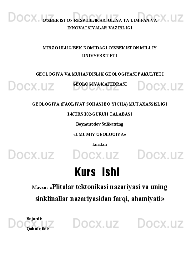 O’ZBEKISTON RESPUBLIKASI OLIYA TA’LIM FAN VA
INNOVATSIYALAR VAZIRLIGI
MIRZO ULUG’BEK NOMIDAGI O’ZBEKISTON MILLIY
UNIVYERSITETI
GEOLOGIYA VA MUHANDISLIK GEOLOGIYASI FAKULTETI
GEOLOGIYA KAFEDRASI
GEOLOGIYA (FAOLIYAT SOHASI BO’YICHA) MUTAXASSISLIGI
1-KURS 102-GURUH TALABASI 
Boymurodov Suhbatning
«UMUMIY GEOLOGIYA»
fanidan
Mavzu: « Plitalar tektonikasi nazariyasi va uning
sinklinallar nazariyasidan farqi, ahamiyati »
Bajardi: ______________     
Qabul qildi: __ __________      Kurs   ishi 