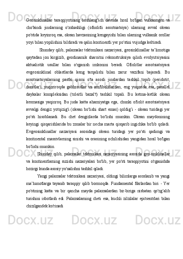 Geosinklinallar   taraqqiyotining   boshlang’ich   davrida   hosil   bo'lgan   vulkanogen   va
cho'kindi   jinslarning   o'xshashligi   (ofnolitli   assotsiatsiya)   ularning   avval   okean
po'stida keyinroq esa, okean havzasining kengayishi bilan ularning vulkanik orollar
yoyi bilan yopilishini bildiradi va qalin kontinentli yer po'stini vujudga keltiradi .
Shunday qilib, palaxsalar tektonikasi nazariyasi, geosinklinallar ta’limotiga
qaytadan   jon   kirgizib,   geodinamik   sharoitni   rekonstruksiya   qilish   evolyutsiyasini
aktualistik   usullar   bilan   o'rganish   imkonini   beradi.   Ofiolitlar   assotsiatsiyasi
evgeosinklinal   oblastlarda   keng   tarqalishi   bilan   zarur   vazifani   bajaradi.   Bu
assotsiatsiyalarning   pastki   qismi   o'ta   asosli   jinslardan   tashkil   topib   (peridotit,
dunitlar),   yuqoriroqda   gabbroidlar   va   amfibolitlardan,   eng   yuqorida   esa,   parallel
daykalar   kompleksidan   (toleitli   bazal't)   tashkil   topali.   Bu   ketma-ketlik   okean
kesmasiga   yaqinroq.   Bu   juda   katta   ahamiyatga   ega,   chunki   ofiolit   assotsiatsiyasi
avvalgi dengiz yotqizig'i  (okean bo'lishi  shart  emas)  qoldig’i  - okean turidagi yer
po'sti   hisoblanadi.   Bu   chet   dengizlarda   bo'lishi   mumkin.   Okean   maydonining
keyingi qisqarishlarida bu zonalar bir necha marta qisqarib ingichka bo'lib qoladi.
Evgeosinklinallar   nazariyasi   asosidagi   okean   turidagi   yer   po'sti   qadimgi   va
kontinental massivlarning sinishi va orasining ochilishidan yangidan hosil bo'lgan
bo'lishi mumkin .
Shunday   qilib,   palaxsalar   tektonikasi   nazariyasining   asosida   geo-sinklinallar
va   kontinentlarning   suzishi   nazariyalari   bo'lib,   yer   po'sti   taraqqiyotini   o'rganishda
hozirgi kunda asosiy yo'nalishni tashkil qiladi.
Yangi palaxsalar tektonikasi nazariyasi, oldingi bilimlarga asoslanib va yangi
ma’lumotlarga   tayanib   taraqqiy   qilib   bormoqda.   Fundamental   fikrlardan   biri   -   Yer
po'stining   katta   va   bir   qancha   mayda   palaxsalardan   bir-biriga   nisbatan   qo'zg’alib
turishini   isbotlash   edi.   Palaxsalarning   cheti   esa,   kuchli   zilzilalar   epitsentrlari   bilan
chizilgandek ko'rinadi 