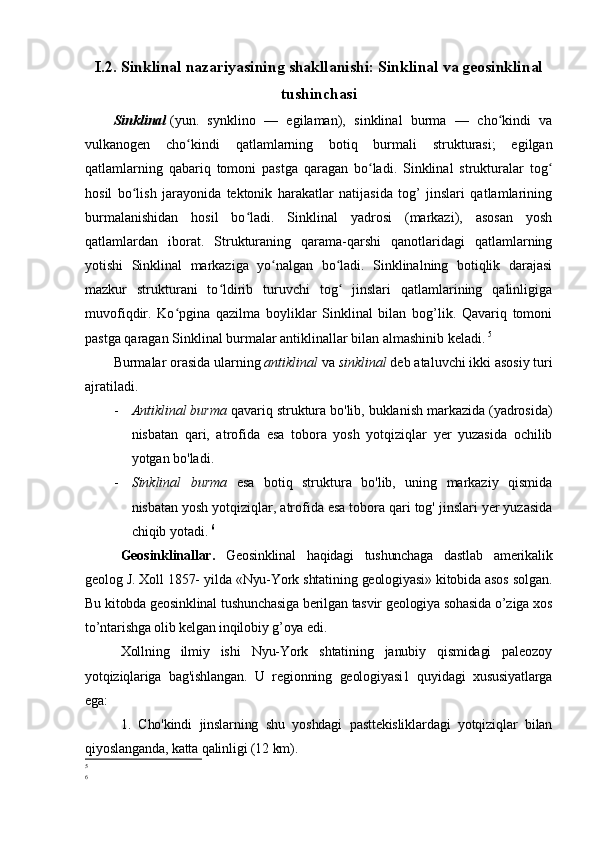 I.2.   Sinklinal nazariyasining shakllanishi: Sinklinal va geosinklinal
tushinchasi
Sinklinal   (yun.   synklino   —   egilaman),   sinklinal   burma   —   cho kindi   vaʻ
vulkanogen   cho kindi   qatlamlarning   botiq   burmali   strukturasi;   egilgan	
ʻ
qatlamlarning   qabariq   tomoni   pastga   qaragan   bo ladi.   Sinklinal   strukturalar   tog	
ʻ ʻ
hosil   bo lish   jarayonida   tektonik   harakatlar   natijasida   tog’   jinslari   qatlamlarining	
ʻ
burmalanishidan   hosil   bo ladi.   Sinklinal   yadrosi   (markazi),   asosan   yosh	
ʻ
qatlamlardan   iborat.   Strukturaning   qarama-qarshi   qanotlaridagi   qatlamlarning
yotishi   Sinklinal   markaziga   yo nalgan   bo ladi.   Sinklinalning   botiqlik   darajasi	
ʻ ʻ
mazkur   strukturani   to ldirib   turuvchi   tog   jinslari   qatlamlarining   qalinligiga	
ʻ ʻ
muvofiqdir.   Ko pgina   qazilma   boyliklar   Sinklinal   bilan   bog’lik.   Qavariq   tomoni	
ʻ
pastga qaragan Sinklinal burmalar antiklinallar bilan almashinib keladi.   5
Burmalar orasida ularning  antiklinal  va  sinklinal  deb ataluvchi ikki asosiy turi
ajratiladi. 
- Antiklinal burma  qavariq struktura bo'lib, buklanish markazida (yadrosida)
nisbatan   qari,   atrofida   esa   tobora   yosh   yotqiziqlar   yer   yuzasida   ochilib
yotgan bo'ladi. 
- Sinklinal   burma   esa   botiq   struktura   bo'lib,   uning   markaziy   qismida
nisbatan yosh yotqiziqlar, atrofida esa tobora qari tog' jinslari yer yuzasida
chiqib yotadi.   6
Geosinklinallar.   Geosinklinal   haqidagi   tushunchaga   dastlab   amerikalik
geolog J. Xoll 1857- yilda «Nyu-York shtatining geologiyasi» kitobida asos solgan.
Bu kitobda geosinklinal tushunchasiga berilgan tasvir geologiya sohasida o’ziga xos
to’ntarishga olib kelgan inqilobiy g’oya edi. 
Xollning   ilmiy   ishi   Nyu-York   shtatining   janubiy   qismidagi   paleozoy
yotqiziqlariga   bag'ishlangan.   U   regionning   geologiyasi1   quyidagi   xususiyatlarga
ega:
1.   Cho'kindi   jinslarning   shu   yoshdagi   pasttekisliklardagi   yotqiziqlar   bilan
qiyoslanganda, katta qalinligi (12 km). 
5
6 