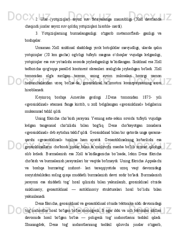 2.   Ular   (yotqiziqlar)   sayoz   suv   fatsiyalariga   mansubligi   (Xoll   davrlarida
chaqindi jinslar sayoz suv qoldiq yotqiziqlari hisobla- nardi). 
3.   Yotqiziqlarning   burmalanganligi:   o'zgarib   metamorflash-   ganligi   va
boshqalar. 
Umuman   Xoll   sinklinal   shakldagi   yirik   botiqliklar   mavjudligi,   ularda   qalin
yotqiziqlar   (20   km   gacha)   og'irligi   tufayli   magma   o'choqlar   vujudga   kelganligi,
yotqiziqlar esa suv yo'nalishi asosida joylashganligi ta’kidlangan. Sinklinal esa Xoll
tadbiricha   qirg'oqqa   parallel   kontinent   okeanlari   oralig'ida   joylashgan   bo'ladi.   Xoll
tomonidan   olg'a   surilgan   taxmin,   uning   ayrim   xulosalari   hozirgi   zamon
tushunchalaridan   uzoq   bo’lsa-da,   geosinklinal   ta’limotini   konsepsiyasining   asosi
hisoblanadi. 
Keyinroq   boshqa   Amerika   geologi   J.Dena   tomonidan   1873-   yili
«geosinklinal»   atamasi   fanga   kiritib,   u   xoll   belgilangan   «geosinklinal»   belgilarini
mukammal tahlil qildi. 
Uning   fikricha   cho’kish   jarayoni   Yerning   asta-sekin   sovishi   tufayli   vujudga
kelgan   tangensial   cho'zilishi   bilan   bog'liq.   Dena   cho'kayotgan   zonalarni
«geosinklinal» deb aytishni taklif qildi.  Geosinklinal bilan bir qatorda unga qarama-
qarshi   «geoantiklinal»   tuzilma   ham   ajratdi.   Geoantiklinalning   ko'tarilishi   esa
geosinklinallarni   cho'kindi   jinslar   bilan   ta’minlovchi   manba   bo’lib   xizmat   qilishga
olib   keladi.   Burmalanish   esa   Xoll   ta’kidlaganicha   bo’lsada,   lekin   Dena   fikricha
cho'kish va burmalanish jarayonlari bir vaqtda bo'lmaydi. Uning fikricha Appalachi
va   boshqa   burmatog'   inshoot-   lari   taraqqiyotida   uzoq   vaqt   davomidagi
osoyishtalikdan so£ng qisqa muddatli burmalanish davri sodir bo'ladi. Burmalanish
jarayoni   esa   shiddatli   tog’   hosil   qilinishi   bilan   yakunlanib,   geosinklinal   o'rnida
sinklinariy,   geoantiklinal   —   antiklinoriy   strukturalari   hosil   bo’lishi   bilan
yakunlanadi.
Dena fikricha, geosinklinal va geoantiklinal o'rnida tektonika sikli davomidagi
tog' inshootlar hosil bo'lgan bo'lsa monogenli, В agar ikki va uch tektonika sikllari
davomida   hosil   bo'lgan   bo'lsa   —   poligenli   tog'   inshootlarini   tashkil   qiladi.
Shuningdek,   Dena   tog'   inshootlarining   tashkil   qiluvchi   jinslar   o'zgarib, 