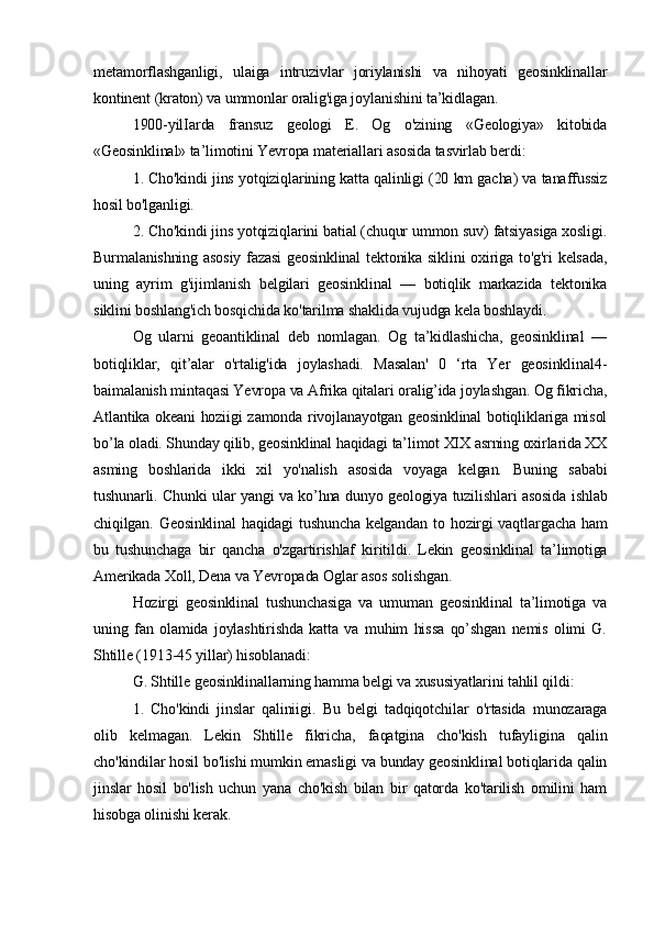 metamorflashganligi,   ulaiga   intruzivlar   joriylanishi   va   nihoyati   geosinklinallar
kontinent (kraton) va ummonlar oralig'iga joylanishini ta’kidlagan. 
1900-yilIarda   fransuz   geologi   E.   Og   o'zining   «Geologiya»   kitobida
«Geosinklinal» ta’limotini Yevropa materiallari asosida tasvirlab berdi: 
1. Cho'kindi jins yotqiziqlarining katta qalinligi (20 km gacha) va tanaffussiz
hosil bo'lganligi. 
2. Cho'kindi jins yotqiziqlarini batial (chuqur ummon suv) fatsiyasiga xosligi.
Burmalanishning asosiy fazasi  geosinklinal  tektonika siklini oxiriga to'g'ri kelsada,
uning   ayrim   g'ijimlanish   belgilari   geosinklinal   —   botiqlik   markazida   tektonika
siklini boshlang'ich bosqichida ko'tarilma shaklida vujudga kela boshlaydi.
Og   ularni   geoantiklinal   deb   nomlagan.   Og   ta’kidlashicha,   geosinklinal   —
botiqliklar,   qit’alar   o'rtalig'ida   joylashadi.   Masalan'   0   ‘rta   Yer   geosinklinal4-
baimalanish mintaqasi Yevropa va Afrika qitalari oralig’ida joylashgan. Og fikricha,
Atlantika okeani hoziigi zamonda rivojlanayotgan geosinklinal botiqliklariga misol
bo’la oladi. Shunday qilib, geosinklinal haqidagi ta’limot XIX asrning oxirlarida XX
asming   boshlarida   ikki   xil   yo'nalish   asosida   voyaga   kelgan.   Buning   sababi
tushunarli. Chunki ular yangi va ko’hna dunyo geologiya tuzilishlari asosida ishlab
chiqilgan. Geosinklinal  haqidagi  tushuncha kelgandan to hozirgi vaqtlargacha ham
bu   tushunchaga   bir   qancha   o'zgartirishlaf   kiritildi.   Lekin   geosinklinal   ta’limotiga
Amerikada Xoll, Dena va Yevropada Oglar asos solishgan. 
Hozirgi   geosinklinal   tushunchasiga   va   umuman   geosinklinal   ta’limotiga   va
uning   fan   olamida   joylashtirishda   katta   va   muhim   hissa   qo’shgan   nemis   olimi   G.
Shtille (1913-45 yillar) hisoblanadi: 
G. Shtille geosinklinallarning hamma belgi va xususiyatlarini tahlil qildi: 
1.   Cho'kindi   jinslar   qaliniigi.   Bu   belgi   tadqiqotchilar   o'rtasida   munozaraga
olib   kelmagan.   Lekin   Shtille   fikricha,   faqatgina   cho'kish   tufayligina   qalin
cho'kindilar hosil bo'lishi mumkin emasligi va bunday geosinklinal botiqlarida qalin
jinslar   hosil   bo'lish   uchun   yana   cho'kish   bilan   bir   qatorda   ko'tarilish   omilini   ham
hisobga olinishi kerak.  