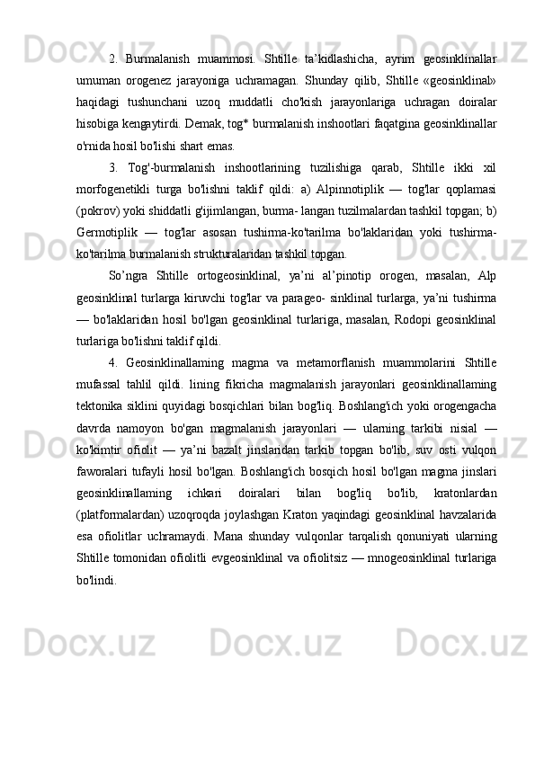 2.   Burmalanish   muammosi.   Shtille   ta’kidlashicha,   ayrim   geosinklinallar
umuman   orogenez   jarayoniga   uchramagan.   Shunday   qilib,   Shtille   «geosinklinal»
haqidagi   tushunchani   uzoq   muddatli   cho'kish   jarayonlariga   uchragan   doiralar
hisobiga kengaytirdi. Demak, tog* burmalanish inshootlari faqatgina geosinklinallar
o'rnida hosil bo'lishi shart emas. 
3.   Tog'-burmalanish   inshootlarining   tuzilishiga   qarab,   Shtille   ikki   xil
morfogenetikli   turga   bo'lishni   taklif   qildi:   a)   Alpinnotiplik   —   tog'lar   qoplamasi
(pokrov) yoki shiddatli g'ijimlangan, burma- langan tuzilmalardan tashkil topgan; b)
Germotiplik   —   tog'lar   asosan   tushirma-ko'tarilma   bo'laklaridan   yoki   tushirma-
ko'tarilma burmalanish strukturalaridan tashkil topgan.
So’ngra   Shtille   ortogeosinklinal,   ya’ni   al’pinotip   orogen,   masalan,   Alp
geosinklinal  turlarga   kiruvchi  tog'lar  va  parageo-   sinklinal  turlarga,   ya’ni  tushirma
—   bo'laklaridan   hosil   bo'lgan   geosinklinal   turlariga,   masalan,   Rodopi   geosinklinal
turlariga bo'lishni taklif qildi. 
4.   Geosinklinallaming   magma   va   metamorflanish   muammolarini   Shtille
mufassal   tahlil   qildi.   lining   fikricha   magmalanish   jarayonlari   geosinklinallaming
tektonika siklini quyidagi bosqichlari bilan bog'liq. Boshlang'ich yoki orogengacha
davrda   namoyon   bo'gan   magmalanish   jarayonlari   —   ularning   tarkibi   nisial   —
ko'kimtir   ofiolit   —   ya’ni   bazalt   jinslaridan   tarkib   topgan   bo'lib,   suv   osti   vulqon
faworalari  tufayli  hosil  bo'lgan.  Boshlang'ich   bosqich  hosil   bo'lgan  magma jinslari
geosinklinallaming   ichkari   doiralari   bilan   bog'liq   bo'lib,   kratonlardan
(platformalardan)  uzoqroqda joylashgan Kraton yaqindagi  geosinklinal  havzalarida
esa   ofiolitlar   uchramaydi.   Mana   shunday   vulqonlar   tarqalish   qonuniyati   ularning
Shtille tomonidan ofiolitli evgeosinklinal va ofiolitsiz — mnogeosinklinal turlariga
bo'lindi. 