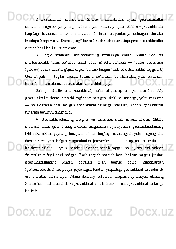 2.   Burmalanish   muammosi.   Shtille   ta’kidlashicha,   ayrim   geosinklinallar
umuman   orogenez   jarayoniga   uchramagan.   Shunday   qilib,   Shtille   «geosinklinal»
haqidagi   tushunchani   uzoq   muddatli   cho'kish   jarayonlariga   uchragan   doiralar
hisobiga kengaytirdi. Demak, tog* burmalanish inshootlari faqatgina geosinklinallar
o'rnida hosil bo'lishi shart emas. 
3.   Tog'-burmalanish   inshootlarining   tuzilishiga   qarab,   Shtille   ikki   xil
morfogenetikli   turga   bo'lishni   taklif   qildi:   a)   Alpinnotiplik   —   tog'lar   qoplamasi
(pokrov) yoki shiddatli g'ijimlangan, burma- langan tuzilmalardan tashkil topgan; b)
Germotiplik   —   tog'lar   asosan   tushirma-ko'tarilma   bo'laklaridan   yoki   tushirma-
ko'tarilma burmalanish strukturalaridan tashkil topgan.
So’ngra   Shtille   ortogeosinklinal,   ya’ni   al’pinotip   orogen,   masalan,   Alp
geosinklinal  turlarga   kiruvchi  tog'lar  va  parageo-   sinklinal  turlarga,   ya’ni  tushirma
—   bo'laklaridan   hosil   bo'lgan   geosinklinal   turlariga,   masalan,   Rodopi   geosinklinal
turlariga bo'lishni taklif qildi. 
4.   Geosinklinallaming   magma   va   metamorflanish   muammolarini   Shtille
mufassal   tahlil   qildi.   lining   fikricha   magmalanish   jarayonlari   geosinklinallaming
tektonika siklini quyidagi bosqichlari bilan bog'liq. Boshlang'ich yoki orogengacha
davrda   namoyon   bo'gan   magmalanish   jarayonlari   —   ularning   tarkibi   nisial   —
ko'kimtir   ofiolit   —   ya’ni   bazalt   jinslaridan   tarkib   topgan   bo'lib,   suv   osti   vulqon
faworalari  tufayli  hosil  bo'lgan.  Boshlang'ich   bosqich  hosil   bo'lgan  magma jinslari
geosinklinallaming   ichkari   doiralari   bilan   bog'liq   bo'lib,   kratonlardan
(platformalardan)  uzoqroqda joylashgan Kraton yaqindagi  geosinklinal  havzalarida
esa   ofiolitlar   uchramaydi.   Mana   shunday   vulqonlar   tarqalish   qonuniyati   ularning
Shtille tomonidan ofiolitli evgeosinklinal va ofiolitsiz — mnogeosinklinal turlariga
bo'lindi.