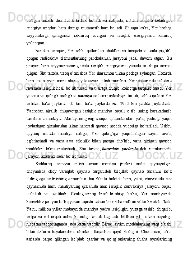 bo’lgan   nisbati   shunchalik   kichik   bo’ladi   va   natijada,   sirtdan   tarqalib   ketadigan
energiya  miqdori  ham  shunga   mutanosib  kam  bo’ladi.  Shunga  ko’ra,  Yer  boshqa
sayyoralarga   qaraganda   sekinroq   sovigan   va   issiqlik   energiyasini   kamroq
yo’qotgan.
Bundan   tashqari,   Yer   ichki   qatlamlari   shakllanish   bosqichida   unda   yig’ilib
qolgan   radioaktiv   elementlarning   parchalanish   jarayoni   jadal   davom   etgan.   Bu
jarayon   ham   sayyoramizning   ichki   issiqlik   energiyasini   yanada   ortishiga   xizmat
qilgan. Shu tarzda, uzoq o’tmishda Yer sharsimon ulkan pechga aylangan. Hozirda
ham ona sayyoramizni  shunday  tasavvur  qilish mumkin. Yer  ichkarisida uzluksiz
ravishda issiqlik hosil bo’lib turadi va u sirtga chiqib, koinotga tarqalib turadi. Yer
yadrosi va qobig’i oralig’ida   mantiya   qatlami joylashgan bo’lib, ushbu qatlam Yer
sirtidan   ba'zi   joylarda   10   km,   ba'zi   joylarda   esa   2900   km   pastda   joylashadi.
Yadrodan   ajralib   chiqayotgan   issiqlik   mantiya   orqali   o’tib   uning   harakatlanib
turishini  ta'minlaydi. Mantiyaning eng chuqur qatlamlaridan, ya'ni, yadroga yaqin
joylashgan qismlaridan ulkan haroratli qaynoq modda yuqoriga ko’tariladi. Ushbu
qaynoq   modda   mantiya   sirtiga,   Yer   qobig’iga   yaqinlashgan   sayin   sovib,
og’irlashadi   va   yana   asta   sekinlik   bilan   pastga   cho’kib,   yana   qizigan   qaynoq
moddalar   bilan   aralashadi.   Shu   tarzda,   konvektiv   yacheyka   deb   nomlanuvchi
jarayon uzluksiz sodir bo’lib turadi
Soddaroq   tasavvur   qilish   uchun   mantiya   jinslari   xuddi   qaynayotgan
choynakda   choy   varaqlab   qaynab   turganidek   bilqillab   qaynab   turishini   ko’z
oldingizga   keltirishingiz   mumkin.   har   ikkala   holatda   ham,   ya'ni,   choynakda   suv
qaynashida   ham,   mantiyaning   qizishida   ham   issiqlik   konveksiya   jarayoni   orqali
tashiladi   va   uzatiladi.   Geologlarning   hisob-kitobiga   ko’ra,   Yer   mantiyasida
konvektiv jarayon to’liq yakun topishi uchun bir necha million yillar kerak bo’ladi.
Ya'ni,   million   yillar   mobaynida   mantiya   yadro   issiqligini   yuzaga   tashib   chiqarib,
sirtga   va   sirt   orqali   ochiq   koinotga   taratib   tugatadi.   Million   yil   -   odam   hayotiga
nisbatan taqqoslaganda juda katta vaqtdir. Biroq, ayrim moddalarning vaqt o’tishi
bilan   deformatsiyalanishini   olimlar   allaqachon   qayd   etishgan.   Chunonchi,   o’rta
asrlarda   barpo   qilingan   ko’plab   qasrlar   va   qo’rg’onlarning   shisha   oynalarining