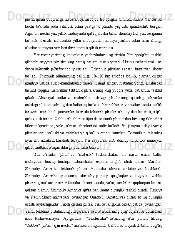 pastki qismi yuqorisiga nisbatan qalinroq bo’lib qolgan. Chunki, shisha Yer tortish
kuchi   ta'sirida   juda   sekinlik   bilan   pastga   to’planib,   yig’ilib,   qalinlashib   borgan.
Agar bir necha yuz yillik mobaynida qattiq shisha bilan shunday hol yuz berganini
ko’rsak,   demak,   millionlab   yillar   mobaynida   mantiya   jinslari   bilan   ham   shunga
o’xshash jarayon yuz berishini taxmin qilish mumkin. 
Yer   mantiyasining   konvektiv   yacheykalarining   sirtida   Yer   qobig’ini   tashkil
qiluvchi  sayyoramiz sirtining qattiq qatlami  suzib yuradi. Ushbu  qatlamlarni  ilm-
fanda   tektonik   plitalar   deb   yuritiladi.   Tektonik   plitalar   asosan   bazaltdan   iborat
bo’ladi.   Tektonik   plitalarning   qalinligi   10-120   km   atrofida   bo’lib,   qisman   erigan
mantiya ustida suzib-harakatlanib turadi. Granit singari  nisbatan yengil  jinslardan
tashkil   topgan   materiklar   tektonik   plitalarning   eng   yuqori   yuza   qatlamini   tashkil
qiladi.   Aksariyat   hollarda,   materiklar   ostidagi   plitalarning   qalinligi,   okeanlar
ostidagi plitalar qalinligidan kattaroq bo’ladi. Yer ichkarisida muttasil sodir bo’lib
turuvchi murakkab jarayonlar ta'sirida tektonik plitalar o’z joyidan ko’chib, siljib,
qo’zg’alib turadi. Ushbu siljishlar natijasida tektonik plitalardan birining ikkinchisi
bilan to’qnashuvi, yoki, o’zaro ishqalanishi sodir bo’ladi. Bu jarayon tufayli yangi
plitalar hosil bo’lishi va eskizlari yo’q bo’lib ketishi mumkin. Tektonik plitalarning
ayni   shu   uzluksiz   harakati   tufayli,   Yer   sayyorasi   sirti   doimiy   dinamika   namoyon
qilib, muttasil o’zgarishlarga yuz tutib boradi.
Shu   o’rinda,   "plita"   va   "materik"   tushunchalari   bir   narsa   emas,   balki,
mohiyatan   boshqa-boshqa   tushunchalar   ekanini   anglab   olish   lozim.   Masalan,
Shimoliy   Amerika   tektonik   plitasi   Atlantika   okeani   o’rtalaridan   boshlanib,
Shimoliy   Amerika   qit'asining   shimoliy-g’arbiy   qirg’oqlarida   tugaydi.   Ushbu
plitaning ma'lum qismi Atlantika okeani tubida, ya'ni, suv bilan qoplangan bo’lsa,
qolgan qismini Shimoliy Amerika qit'asidan iborat quruqlik tashkil qiladi. Turkiya
va   Yaqin   Sharq   mintaqasi   joylashgan   Onado’li   (Anatoliya)   plitasi   to’liq   quruqlik
ostida joylashgandir. Tinch okeani plitasi esa, to’laligicha okean ostida joylashgan.
Ya'ni, tektonik plitalarning chegaralari va materiklarning qirg’oqlari har doim ham
mos   tushavermaydi.   Aytgancha,   "Tektonika"   so’zining   o’zi   yunon   tilidagi
" tekton" , ya'ni,  "quruvchi"   ma'nosini anglatadi. Ushbu so’z qurilish bilan bog’liq 