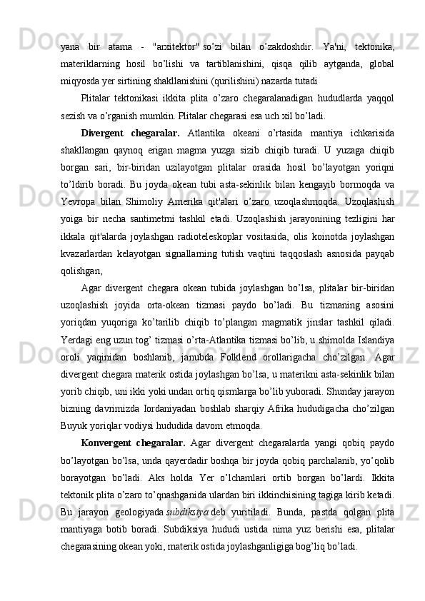 yana   bir   atama   -   "arxitektor"   so’zi   bilan   o’zakdoshdir.   Ya'ni,   tektonika,
materiklarning   hosil   bo’lishi   va   tartiblanishini,   qisqa   qilib   aytganda,   global
miqyosda yer sirtining shakllanishini (qurilishini) nazarda tutadi
Plitalar   tektonikasi   ikkita   plita   o’zaro   chegaralanadigan   hududlarda   yaqqol
sezish va   o’rganish mumkin. Plitalar chegarasi esa uch xil bo’ladi.
Divergent   chegaralar.   Atlantika   okeani   o’rtasida   mantiya   ichkarisida
shakllangan   qaynoq   erigan   magma   yuzga   sizib   chiqib   turadi.   U   yuzaga   chiqib
borgan   sari,   bir-biridan   uzilayotgan   plitalar   orasida   hosil   bo’layotgan   yoriqni
to’ldirib   boradi.   Bu   joyda   okean   tubi   asta-sekinlik   bilan   kengayib   bormoqda   va
Yevropa   bilan   Shimoliy   Amerika   qit'alari   o’zaro   uzoqlashmoqda.   Uzoqlashish
yoiga   bir   necha   santimetrni   tashkil   etadi.   Uzoqlashish   jarayonining   tezligini   har
ikkala   qit'alarda   joylashgan   radioteleskoplar   vositasida,   olis   koinotda   joylashgan
kvazarlardan   kelayotgan   signallarning   tutish   vaqtini   taqqoslash   asnosida   payqab
qolishgan,
Agar   divergent   chegara   okean   tubida   joylashgan   bo’lsa,   plitalar   bir-biridan
uzoqlashish   joyida   orta-okean   tizmasi   paydo   bo’ladi.   Bu   tizmaning   asosini
yoriqdan   yuqoriga   ko’tarilib   chiqib   to’plangan   magmatik   jinslar   tashkil   qiladi.
Yerdagi eng uzun tog’ tizmasi o’rta-Atlantika tizmasi bo’lib, u shimolda Islandiya
oroli   yaqinidan   boshlanib,   janubda   Folklend   orollarigacha   cho’zilgan.   Agar
divergent chegara materik ostida joylashgan bo’lsa, u materikni asta-sekinlik bilan
yorib chiqib, uni ikki yoki undan ortiq qismlarga bo’lib yuboradi. Shunday jarayon
bizning   davrimizda   Iordaniyadan   boshlab   sharqiy   Afrika   hududigacha   cho’zilgan
Buyuk yoriqlar vodiysi hududida davom etmoqda.
Konvergent   chegaralar.   Agar   divergent   chegaralarda   yangi   qobiq   paydo
bo’layotgan bo’lsa, unda qayerdadir boshqa bir joyda qobiq parchalanib, yo’qolib
borayotgan   bo’ladi.   Aks   holda   Yer   o’lchamlari   ortib   borgan   bo’lardi.   Ikkita
tektonik plita o’zaro to’qnashganida ulardan biri ikkinchisining tagiga kirib ketadi.
Bu   jarayon   geologiyada   subdiksiya   deb   yuritiladi.   Bunda,   pastda   qolgan   plita
mantiyaga   botib   boradi.   Subdiksiya   hududi   ustida   nima   yuz   berishi   esa,   plitalar
chegarasining okean yoki, materik ostida joylashganligiga bog’liq bo’ladi. 