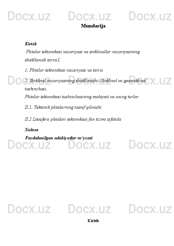 Mundarija
Kirish
  Plitalar tektonikasi nazariyasi va sinklinallar nazariyasining 
shakllanish tarixi I.
1. Plitalar tektonikasi nazariyasi va tarixi
2.   Sinklinal nazariyasining shakllanishi: Sinklinal va geosinklinal 
tushinchasi. 
Plitalar tektonikasi tushinchasining mohiyati va uning turlar
II.1. Tektonik plitalarning tasnif qilinishi
II.2  Litosfera plitalari tektonikasi fan tizimi sifatida  
Xulosa
Foydalanilgan adabiyotlar ro’yxati
Kirish 