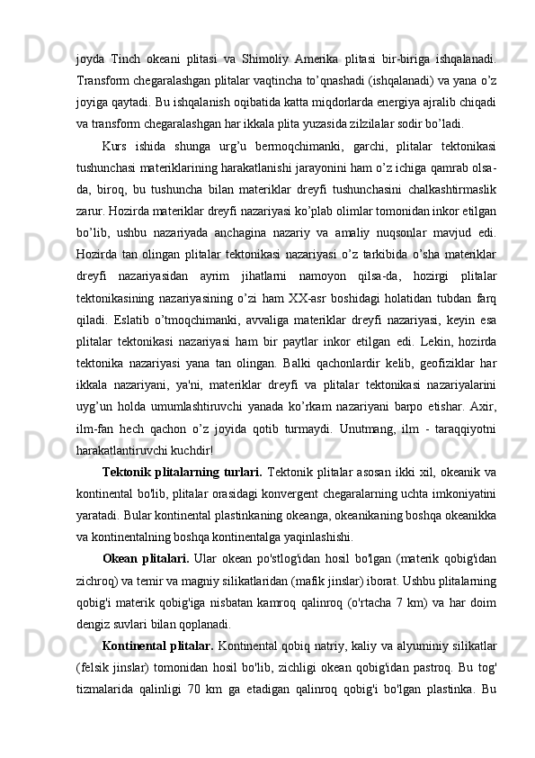 joyda   Tinch   okeani   plitasi   va   Shimoliy   Amerika   plitasi   bir-biriga   ishqalanadi.
Transform chegaralashgan plitalar vaqtincha to’qnashadi (ishqalanadi) va yana o’z
joyiga qaytadi. Bu ishqalanish oqibatida katta miqdorlarda energiya ajralib chiqadi
va transform chegaralashgan har ikkala plita yuzasida zilzilalar sodir bo’ladi.
Kurs   ishida   shunga   urg’u   bermoqchimanki,   garchi,   plitalar   tektonikasi
tushunchasi materiklarining harakatlanishi jarayonini ham o’z ichiga qamrab olsa-
da,   biroq,   bu   tushuncha   bilan   materiklar   dreyfi   tushunchasini   chalkashtirmaslik
zarur. Hozirda materiklar dreyfi nazariyasi ko’plab olimlar tomonidan inkor etilgan
bo’lib,   ushbu   nazariyada   anchagina   nazariy   va   amaliy   nuqsonlar   mavjud   edi.
Hozirda   tan   olingan   plitalar   tektonikasi   nazariyasi   o’z   tarkibida   o’sha   materiklar
dreyfi   nazariyasidan   ayrim   jihatlarni   namoyon   qilsa-da,   hozirgi   plitalar
tektonikasining   nazariyasining   o’zi   ham   XX-asr   boshidagi   holatidan   tubdan   farq
qiladi.   Eslatib   o’tmoqchimanki,   avvaliga   materiklar   dreyfi   nazariyasi,   keyin   esa
plitalar   tektonikasi   nazariyasi   ham   bir   paytlar   inkor   etilgan   edi.   Lekin,   hozirda
tektonika   nazariyasi   yana   tan   olingan.   Balki   qachonlardir   kelib,   geofiziklar   har
ikkala   nazariyani,   ya'ni,   materiklar   dreyfi   va   plitalar   tektonikasi   nazariyalarini
uyg’un   holda   umumlashtiruvchi   yanada   ko’rkam   nazariyani   barpo   etishar.   Axir,
ilm-fan   hech   qachon   o’z   joyida   qotib   turmaydi.   Unutmang,   ilm   -   taraqqiyotni
harakatlantiruvchi kuchdir!
Tektonik   plitalarning   turlari.   Tektonik   plitalar   asosan   ikki   xil,   okeanik   va
kontinental bo'lib, plitalar orasidagi konvergent chegaralarning uchta imkoniyatini
yaratadi. Bular kontinental plastinkaning okeanga, okeanikaning boshqa okeanikka
va kontinentalning boshqa kontinentalga yaqinlashishi.
Okean   plitalari.   Ular   okean   po'stlog'idan   hosil   bo'lgan   (materik   qobig'idan
zichroq) va temir va magniy silikatlaridan (mafik jinslar) iborat. Ushbu plitalarning
qobig'i   materik   qobig'iga   nisbatan   kamroq   qalinroq   (o'rtacha   7   km)   va   har   doim
dengiz suvlari bilan qoplanadi.
Kontinental  plitalar.   Kontinental qobiq natriy, kaliy va alyuminiy silikatlar
(felsik   jinslar)   tomonidan   hosil   bo'lib,   zichligi   okean   qobig'idan   pastroq.   Bu   tog'
tizmalarida   qalinligi   70   km   ga   etadigan   qalinroq   qobig'i   bo'lgan   plastinka.   Bu 