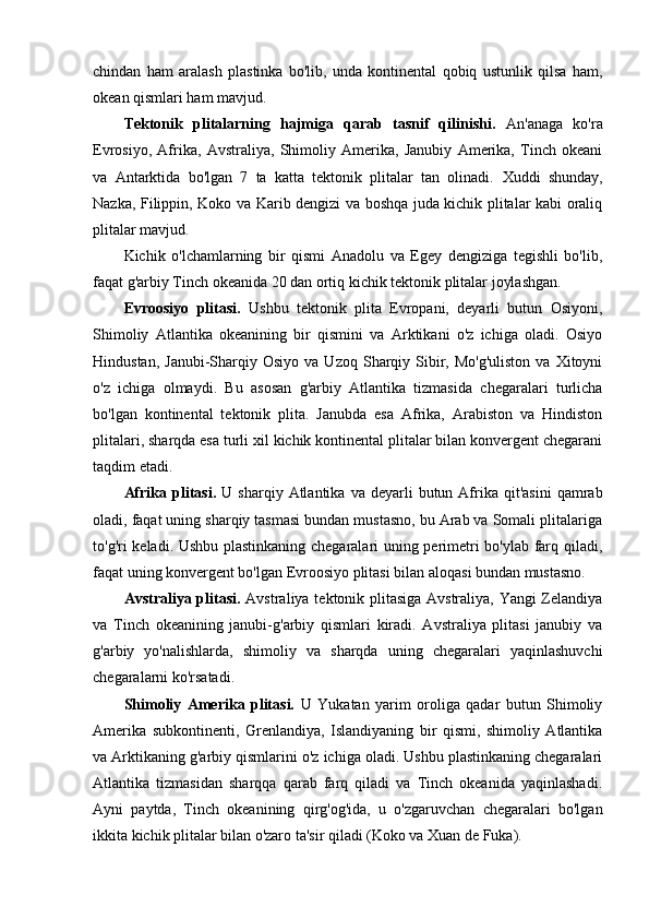 chindan   ham   aralash   plastinka   bo'lib,   unda   kontinental   qobiq   ustunlik   qilsa   ham,
okean qismlari ham mavjud.
Tektonik   plitalarning   hajmiga   qarab   tasnif   qilinishi.   An'anaga   ko'ra
Evrosiyo,   Afrika,   Avstraliya,   Shimoliy   Amerika,   Janubiy   Amerika,   Tinch   okeani
va   Antarktida   bo'lgan   7   ta   katta   tektonik   plitalar   tan   olinadi.   Xuddi   shunday,
Nazka, Filippin, Koko va Karib dengizi va boshqa juda kichik plitalar kabi oraliq
plitalar mavjud.
Kichik   o'lchamlarning   bir   qismi   Anadolu   va   Egey   dengiziga   tegishli   bo'lib,
faqat g'arbiy Tinch okeanida 20 dan ortiq kichik tektonik plitalar joylashgan.
Evroosiyo   plitasi.   Ushbu   tektonik   plita   Evropani,   deyarli   butun   Osiyoni,
Shimoliy   Atlantika   okeanining   bir   qismini   va   Arktikani   o'z   ichiga   oladi.   Osiyo
Hindustan,  Janubi-Sharqiy  Osiyo   va  Uzoq  Sharqiy  Sibir,  Mo'g'uliston   va  Xitoyni
o'z   ichiga   olmaydi.   Bu   asosan   g'arbiy   Atlantika   tizmasida   chegaralari   turlicha
bo'lgan   kontinental   tektonik   plita.   Janubda   esa   Afrika,   Arabiston   va   Hindiston
plitalari, sharqda esa turli xil kichik kontinental plitalar bilan konvergent chegarani
taqdim etadi.
Afrika  plitasi.   U  sharqiy  Atlantika  va  deyarli  butun  Afrika  qit'asini   qamrab
oladi, faqat uning sharqiy tasmasi bundan mustasno, bu Arab va Somali plitalariga
to'g'ri keladi. Ushbu plastinkaning chegaralari uning perimetri bo'ylab farq qiladi,
faqat uning konvergent bo'lgan Evroosiyo plitasi bilan aloqasi bundan mustasno.
Avstraliya plitasi.   Avstraliya tektonik plitasiga Avstraliya, Yangi Zelandiya
va   Tinch   okeanining   janubi-g'arbiy   qismlari   kiradi.   Avstraliya   plitasi   janubiy   va
g'arbiy   yo'nalishlarda,   shimoliy   va   sharqda   uning   chegaralari   yaqinlashuvchi
chegaralarni ko'rsatadi.
Shimoliy   Amerika   plitasi.   U   Yukatan   yarim   oroliga   qadar   butun   Shimoliy
Amerika   subkontinenti,   Grenlandiya,   Islandiyaning   bir   qismi,   shimoliy   Atlantika
va Arktikaning g'arbiy qismlarini o'z ichiga oladi. Ushbu plastinkaning chegaralari
Atlantika   tizmasidan   sharqqa   qarab   farq   qiladi   va   Tinch   okeanida   yaqinlashadi.
Ayni   paytda,   Tinch   okeanining   qirg'og'ida,   u   o'zgaruvchan   chegaralari   bo'lgan
ikkita kichik plitalar bilan o'zaro ta'sir qiladi (Koko va Xuan de Fuka).