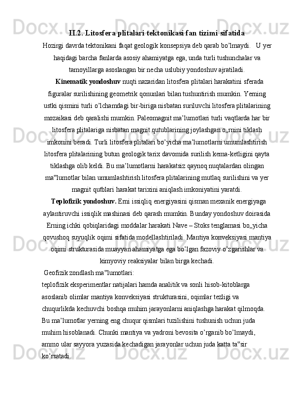 II.2.   Litosfera plitalari tektonikasi fan tizimi sifatida
Hozirgi davrda tektonikani faqat geologik konsepsiya deb qarab bo’lmaydi.   U   yer
haqidagi barcha fanlarda asosiy ahamiyatga ega, unda turli tushunchalar va
tamoyillarga asoslangan bir necha uslubiy yondoshuv ajratiladi.
   Kinematik yondoshuv  nuqti nazaridan litosfera plitalari harakatini sferada
figuralar surilishining geometrik qonunlari bilan tushuntirish mumkin. Yerning
ustki   qismini turli o’lchamdagi bir-biriga nisbatan suriluvchi litosfera plitalarining
mozaikasi deb qaralishi mumkin. Paleomagnit ma’lumotlari turli vaqtlarda har bir
litosfera plitalariga nisbatan magnit qutublarining joylashgan o„rnini tiklash
imkonini beradi. Turli litosfera plitalari bo’yicha ma’lumotlarni umumlashtirish
litosfera plitalarining butun geologik tarix davomida surilish kema-ketligini qayta
tiklashga olib keldi. Bu ma’lumotlarni harakatsiz qaynoq nuqtalardan olingan
ma lumotlar bilan umumlashtirish litosfera plitalarining mutlaq surilishini va yer‟
magnit qutblari harakat tarixini aniqlash imkoniyatini yaratdi.
  Teplofizik yondoshuv.  Erni issiqliq energiyasini qisman mexanik energiyaga
aylantiruvchi issiqlik mashinasi deb qarash mumkin. Bunday yondoshuv doirasida
Erning ichki qobiqlaridagi moddalar harakati Nave – Stoks tenglamasi bo„yicha
qovushoq suyuqlik oqimi sifatida modellashtiriladi. Mantiya konveksiyasi mantiya
oqimi strukturasida muayyan ahamiyatga ega bo’lgan fazoviy o’zgarishlar va
kimyoviy reaksiyalar bilan birga kechadi.
 Geofizik zondlash ma lumotlari:	
‟
teplofizik eksperimentlar natijalari hamda analitik va sonli hisob-kitoblarga
asoslanib olimlar mantiya konveksiyasi strukturasini, oqimlar tezligi va
chuqurlikda kechuvchi boshqa muhim jarayonlarni aniqlashga harakat qilmoqda.
Bu ma’lumotlar yerning eng chuqur qismlari tuzilishini tushunish uchun juda
muhim hisoblanadi. Chunki mantiya va yadroni bevosita o’rganib bo’lmaydi,
ammo ular sayyora yuzasida kechadigan jarayonlar uchun juda katta ta sir	
‟
ko’rsatadi. 