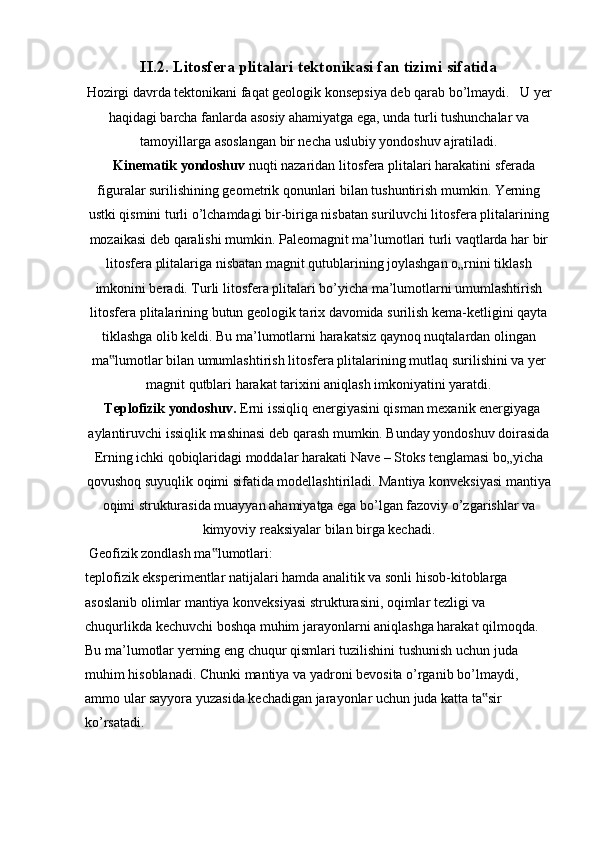 II.2.   Litosfera plitalari tektonikasi fan tizimi sifatida
Hozirgi davrda tektonikani faqat geologik konsepsiya deb qarab bo’lmaydi.   U   yer
haqidagi barcha fanlarda asosiy ahamiyatga ega, unda turli tushunchalar va
tamoyillarga asoslangan bir necha uslubiy yondoshuv ajratiladi.
   Kinematik yondoshuv  nuqti nazaridan litosfera plitalari harakatini sferada
figuralar surilishining geometrik qonunlari bilan tushuntirish mumkin. Yerning
ustki   qismini turli o’lchamdagi bir-biriga nisbatan suriluvchi litosfera plitalarining
mozaikasi deb qaralishi mumkin. Paleomagnit ma’lumotlari turli vaqtlarda har bir
litosfera plitalariga nisbatan magnit qutublarining joylashgan o„rnini tiklash
imkonini beradi. Turli litosfera plitalari bo’yicha ma’lumotlarni umumlashtirish
litosfera plitalarining butun geologik tarix davomida surilish kema-ketligini qayta
tiklashga olib keldi. Bu ma’lumotlarni harakatsiz qaynoq nuqtalardan olingan
ma lumotlar bilan umumlashtirish litosfera plitalarining mutlaq surilishini va yer‟
magnit qutblari harakat tarixini aniqlash imkoniyatini yaratdi.
  Teplofizik yondoshuv.  Erni issiqliq energiyasini qisman mexanik energiyaga
aylantiruvchi issiqlik mashinasi deb qarash mumkin. Bunday yondoshuv doirasida
Erning ichki qobiqlaridagi moddalar harakati Nave – Stoks tenglamasi bo„yicha
qovushoq suyuqlik oqimi sifatida modellashtiriladi. Mantiya konveksiyasi mantiya
oqimi strukturasida muayyan ahamiyatga ega bo’lgan fazoviy o’zgarishlar va
kimyoviy reaksiyalar bilan birga kechadi.
 Geofizik zondlash ma lumotlari:	
‟
teplofizik eksperimentlar natijalari hamda analitik va sonli hisob-kitoblarga
asoslanib olimlar mantiya konveksiyasi strukturasini, oqimlar tezligi va
chuqurlikda kechuvchi boshqa muhim jarayonlarni aniqlashga harakat qilmoqda.
Bu ma’lumotlar yerning eng chuqur qismlari tuzilishini tushunish uchun juda
muhim hisoblanadi. Chunki mantiya va yadroni bevosita o’rganib bo’lmaydi,
ammo ular sayyora yuzasida kechadigan jarayonlar uchun juda katta ta sir	
‟
ko’rsatadi.