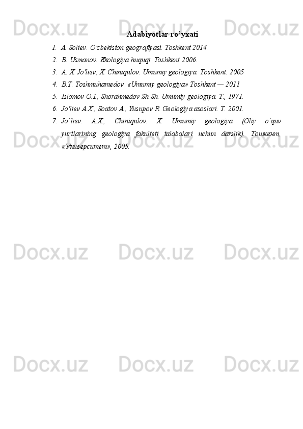 Adabiyotlar ro’yxati
1. A. Soliev. O’zbekiston geografiyasi. Toshkent 2014.
2. B. Usmanov. Ekologiya huquqi. Toshkent 2006.
3. A. X. Jo'liev, X. Chiniqulov. Umumiy geologiya. Toshkent. 2005
4. B.T. Toshmuhamedov. «Umumiy geologiya» Toshkent — 2011
5. Islomov O.I., Shorahmedov Sh.Sh. Umumiy geologiya. T., 1971. 
6. Jo'liev A.X., Soatov A., Yusupov R. Geologiya asoslari. T. 2001.
7. Jo`liev.   A.X.,   Chiniqulov.   X.   Umumiy   geologiya   (Oliy   o`quv
yurtlarining   geologiya   fakulteti   talabalari   uchun   darslik).   Тошкент,
«Университет», 2005.   