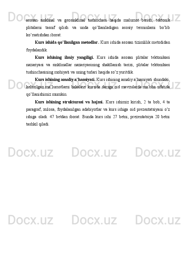 asosan   sinklinal   va   geosinklinal   tushinchasi   haqida   malumot   berish,   tektonik
plitalarni   tasnif   qilish   va   unda   qo’llaniladigan   asosiy   terminlarni   bo’lib
ko’rsatishdan iborat.
Kurs ishida qo’llanilgan metodlar.   Kurs ishida asosan tizimlilik metodidan
foydalandik.
Kurs   ishining   ilmiy   yangiligi.   Kurs   ishida   asosan   plitalar   tektonikasi
nazariyasi   va   sinklinallar   nazariyasining   shakllanish   tarixi,   plitalar   tektonikasi
tushinchasining mohiyati va uning turlari   haqida so’z yuritdik.
Kurs ishining amaliy a’hamiyati.  Kurs ishining amaliy a’hamiyati shundaki,
keltirilgan ma’lumotlarni bakalavr kursida darsga oid mavzularda ma’nba sifatida
qo’llanishimiz mumkin.
Kurs   ishining   strukturasi   va   hajmi.   Kurs   ishimiz   kirish,   2   ta   bob,   4   ta
paragraf,   xulosa,   foydalanilgan   adabiyotlar   va   kurs   ishiga   oid   prezentatsiyani   o’z
ishiga   oladi.   47   betdan   iborat.   Bunda   kurs   ishi   27   betni,   prezentatsiya   20   betni
tashkil qiladi. 