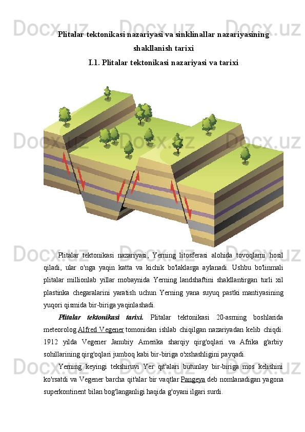 Plitalar tektonikasi nazariyasi va sinklinallar nazariyasining
shakllanish tarixi
I.1. Plitalar tektonikasi nazariyasi va tarixi
Plitalar   tektonikasi   nazariyasi ,   Yerning   litosferasi   alohida   tovoqlarni   hosil
qiladi ,   ular   o ' nga   yaqin   katta   va   kichik   bo ' laklarga   aylanadi .   Ushbu   bo ' linmali
plitalar   millionlab   yillar   mobaynida   Yerning   landshaftini   shakllantirgan   turli   xil
plastinka   chegaralarini   yaratish   uchun   Yerning   yana   suyuq   pastki   mantiyasining
yuqori   qismida   bir - biriga   yaqinlashadi .
Plitalar   tektonikasi   tarixi.   Plitalar   tektonikasi   20-asrning   boshlarida
meteorolog   Alfred   Vegener   tomonidan   ishlab   chiqilgan   nazariyadan   kelib   chiqdi.
1912   yilda   Vegener   Janubiy   Amerika   sharqiy   qirg'oqlari   va   Afrika   g'arbiy
sohillarining qirg'oqlari jumboq kabi bir-biriga o'xshashligini payqadi.
Yerning   keyingi   tekshiruvi   Yer   qit'alari   butunlay   bir-biriga   mos   kelishini
ko'rsatdi va Vegener barcha qit'alar bir vaqtlar   Pangeya   deb nomlanadigan yagona
superkontinent bilan bog'langanligi haqida g'oyani ilgari surdi. 