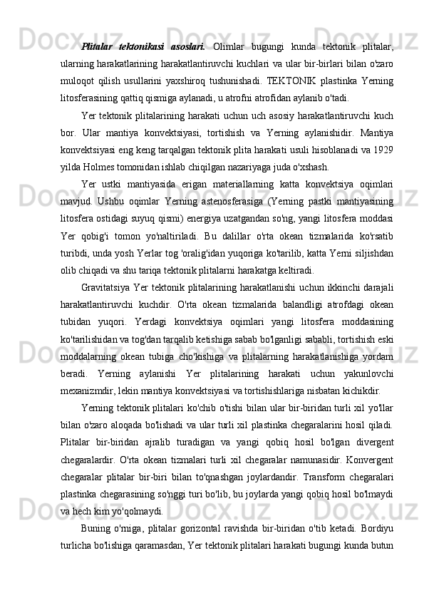 Plitalar   tektonikasi   asoslari.   Olimlar   bugungi   kunda   tektonik   plitalar,
ularning harakatlarining harakatlantiruvchi kuchlari va ular bir-birlari bilan o'zaro
muloqot   qilish   usullarini   yaxshiroq   tushunishadi.   TEKTONIK   plastinka   Yerning
litosferasining qattiq qismiga aylanadi, u atrofni atrofidan aylanib o'tadi.
Yer   tektonik   plitalarining  harakati   uchun   uch  asosiy   harakatlantiruvchi   kuch
bor.   Ular   mantiya   konvektsiyasi,   tortishish   va   Yerning   aylanishidir.   Mantiya
konvektsiyasi eng keng tarqalgan tektonik plita harakati usuli hisoblanadi va 1929
yilda Holmes tomonidan ishlab chiqilgan nazariyaga juda o'xshash.
Yer   ustki   mantiyasida   erigan   materiallarning   katta   konvektsiya   oqimlari
mavjud.   Ushbu   oqimlar   Yerning   astenosferasiga   (Yerning   pastki   mantiyasining
litosfera ostidagi suyuq qismi) energiya uzatgandan so'ng, yangi litosfera moddasi
Yer   qobig'i   tomon   yo'naltiriladi.   Bu   dalillar   o'rta   okean   tizmalarida   ko'rsatib
turibdi, unda yosh Yerlar tog 'oralig'idan yuqoriga ko'tarilib, katta Yerni siljishdan
olib chiqadi va shu tariqa tektonik plitalarni harakatga keltiradi.
Gravitatsiya  Yer   tektonik  plitalarining  harakatlanishi   uchun  ikkinchi   darajali
harakatlantiruvchi   kuchdir.   O'rta   okean   tizmalarida   balandligi   atrofdagi   okean
tubidan   yuqori.   Yerdagi   konvektsiya   oqimlari   yangi   litosfera   moddasining
ko'tarilishidan va tog'dan tarqalib ketishiga sabab bo'lganligi sababli, tortishish eski
moddalarning   okean   tubiga   cho'kishiga   va   plitalarning   harakatlanishiga   yordam
beradi.   Yerning   aylanishi   Yer   plitalarining   harakati   uchun   yakunlovchi
mexanizmdir, lekin mantiya konvektsiyasi va tortishishlariga nisbatan kichikdir.
Yerning tektonik plitalari ko'chib o'tishi bilan ular bir-biridan turli xil yo'llar
bilan o'zaro aloqada bo'lishadi va ular turli xil plastinka chegaralarini hosil qiladi.
Plitalar   bir-biridan   ajralib   turadigan   va   yangi   qobiq   hosil   bo'lgan   divergent
chegaralardir.   O'rta   okean   tizmalari   turli   xil   chegaralar   namunasidir.   Konvergent
chegaralar   plitalar   bir-biri   bilan   to'qnashgan   joylardandir.   Transform   chegaralari
plastinka chegarasining so'nggi turi bo'lib, bu joylarda yangi qobiq hosil bo'lmaydi
va hech kim yo'qolmaydi.
Buning   o'rniga,   plitalar   gorizontal   ravishda   bir-biridan   o'tib   ketadi.   Bordiyu
turlicha bo'lishiga qaramasdan, Yer tektonik plitalari harakati bugungi kunda butun 