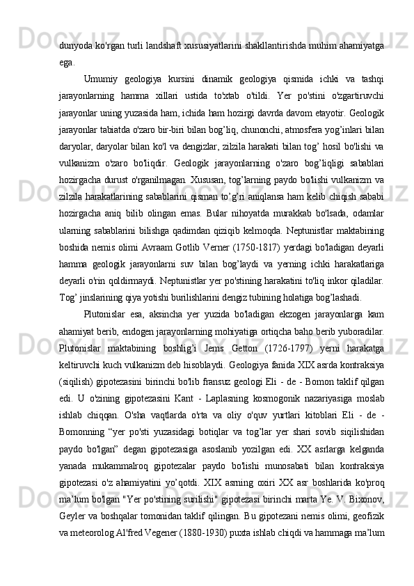 dunyoda ko'rgan turli landshaft xususiyatlarini shakllantirishda muhim ahamiyatga
ega.
Umumiy   geologiya   kursini   dinamik   geologiya   qismida   ichki   va   tashqi
jarayonlarning   hamma   xillari   ustida   to'xtab   o'tildi.   Yer   po'stini   o'zgartiruvchi
jarayonlar uning yuzasida ham, ichida ham hozirgi davrda davom etayotir. Geologik
jarayonlar tabiatda o'zaro bir-biri bilan bog’liq, chunonchi, atmosfera yog’inlari bilan
daryolar, daryolar bilan ko'l va dengizlar, zilzila harakati bilan tog’ hosil bo'lishi va
vulkanizm   o'zaro   bo'liqdir.   Geologik   jarayonlarning   o'zaro   bog’liqligi   sabablari
hozirgacha  durust  o'rganilmagan. Xususan,  tog’larning paydo  bo'lishi  vulkanizm  va
zilzila harakatlarining sabablarini  qisman to’g’ri aniqlansa ham kelib chiqish sababi
hozirgacha   aniq   bilib   olingan   emas.   Bular   nihoyatda   murakkab   bo'lsada,   odamlar
ularning   sabablarini   bilishga   qadimdan   qiziqib   kelmoqda.   Neptunistlar   maktabining
boshida nemis  olimi  Avraam  Gotlib Verner  (1750-1817)  yerdagi  bo'ladigan  deyarli
hamma   geologik   jarayonlarni   suv   bilan   bog’laydi   va   yerning   ichki   harakatlariga
deyarli o'rin qoldirmaydi. Neptunistlar yer po'stining harakatini to'liq inkor qiladilar.
Tog’ jinslarining qiya yotishi burilishlarini dengiz tubining holatiga bog’lashadi .
Plutonislar   esa,   aksincha   yer   yuzida   bo'ladigan   ekzogen   jarayonlarga   kam
ahamiyat berib, endogen jarayonlarning mohiyatiga ortiqcha baho berib yuboradilar.
Plutonislar   maktabining   boshlig’i   Jems   Getton   (1726-1797)   yerni   harakatga
keltiruvchi kuch vulkanizm deb hisoblaydi.  Geologiya fanida XIX asrda kontraksiya
(siqilish) gipotezasini  birinchi bo'lib fransuz geologi Eli - de - Bomon taklif qilgan
edi.   U   o'zining   gipotezasini   Kant   -   Laplasning   kosmogonik   nazariyasiga   moslab
ishlab   chiqqan.   O'sha   vaqtlarda   o'rta   va   oliy   o'quv   yurtlari   kitoblari   Eli   -   de   -
Bomonning   “yer   po'sti   yuzasidagi   botiqlar   va   tog’lar   yer   shari   sovib   siqilishidan
paydo   bo'lgan”   degan   gipotezasiga   asoslanib   yozilgan   edi.   XX   asrlarga   kelganda
yanada   mukammalroq   gipotezalar   paydo   bo'lishi   munosabati   bilan   kontraksiya
gipotezasi   o'z   ahamiyatini   yo’qotdi.   XIX   asrning   oxiri   XX   asr   boshlarida   ko'proq
ma’lum bo'lgan "Yer po'stining surilishi" gipotezasi birinchi marta Ye. V. Bixonov,
Geyler va boshqalar tomonidan taklif qilingan. Bu gipotezani nemis olimi, geofizik
va meteorolog Al'fred Vegener (1880-1930) puxta ishlab chiqdi va hammaga ma’lum 