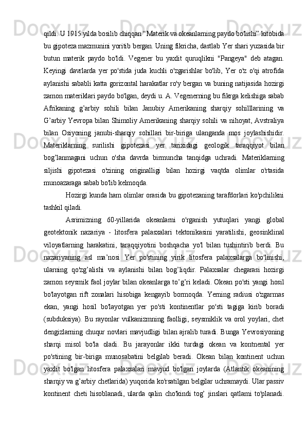 qildi. U 1915 yilda bosilib chiqqan “Materik va okeanlarning paydo bo'lishi” kitobida
bu gipoteza mazmunini yoritib bergan. Uning fikricha, dastlab Yer shari yuzasida bir
butun   materik   paydo   bo'ldi.   Vegener   bu   yaxlit   quruqlikni   "Pangeya"   deb   atagan.
Keyingi   davrlarda   yer   po'stida   juda   kuchli   o'zgarishlar   bo'lib,   Yer   o'z   o'qi   atrofida
aylanishi sababli katta gorizontal harakatlar ro'y bergan va buning natijasida hozirgi
zamon materiklari paydo bo'lgan, deydi u. A. Vegenerning bu fikrga kelishiga sabab
Afrikaning   g’arbiy   sohili   bilan   Janubiy   Amerikaning   sharqiy   sohilllarining   va
G’arbiy Yevropa bilan Shimoliy Amerikaning sharqiy sohili va nihoyat, Avstraliya
bilan   Osiyoning   janubi-sharqiy   sohillari   bir-biriga   ulanganda   mos   joylashishidir.
Materiklarning   surilishi   gipotezasi   yer   tarixidagi   geologik   taraqqiyot   bilan
bog’lanmagani   uchun   o'sha   davrda   birmuncha   tanqidga   uchradi.   Materiklarning
siljishi   gipotezasi   o'zining   originalligi   bilan   hozirgi   vaqtda   olimlar   o'rtasida
munoazaraga sabab bo'lib kelmoqda.
Hozirgi kunda ham olimlar orasida bu gipotezaning tarafdorlari ko'pchilikni
tashkil qiladi.
Asrimizning   60-yillarida   okeanlarni   o'rganish   yutuqlari   yangi   global
geotektonik   nazariya   -   litosfera   palasxalari   tektonikasini   yaratilishi,   geosinklinal
viloyatlarning   harakatini,   taraqqiyotini   boshqacha   yo'l   bilan   tushintirib   berdi.   Bu
nazariyaning   asl   ma’nosi   Yer   po'stining   yirik   litosfera   palaxsalarga   bo'linishi,
ularning   qo'zg’alishi   va   aylanishi   bilan   bog’liqdir.   Palaxsalar   chegarasi   hozirgi
zamon seysmik faol joylar bilan okeanlarga to’g’ri keladi. Okean po'sti yangi hosil
bo'layotgan   rift   zonalari   hisobiga   kengayib   bormoqda.   Yerning   radiusi   o'zgarmas
ekan,   yangi   hosil   bo'layotgan   yer   po'sti   kontinentlar   po'sti   tagiga   kirib   boradi
(subduksiya). Bu rayonlar  vulkanizmning faolligi, seysmiklik  va orol  yoylari, chet
dengizlarning chuqur novlari mavjudligi bilan ajralib turadi. Bunga Yevrosiyoning
sharqi   misol   bo'la   oladi.   Bu   jarayonlar   ikki   turdagi   okean   va   kontnental   yer
po'stining   bir-biriga   munosabatini   belgilab   beradi.   Okean   bilan   kontinent   uchun
yaxlit   bo'lgan   litosfera   palaxsalari   mavjud   bo'lgan   joylarda   (Atlantik   okeanining
sharqiy va g’arbiy chetlarida) yuqorida ko'rsatilgan belgilar uchramaydi. Ular passiv
kontinent   cheti   hisoblanadi,   ularda   qalin   cho'kindi   tog’   jinslari   qatlami   to'planadi. 