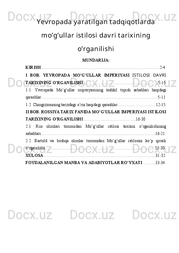 Y ev ropada y arat ilgan t adqiqot larda
mo’g’ullar ist ilosi dav ri t arixining
o’rganilishi
MUNDARIJA:
KIRISH ……………………………………………………………………………………………………….. 2-4
I   BOB.   YEVROPADA   MO’G’ULLAR   IMPERIYASI   ISTILOSI   DAVRI
TARIXINING O’RGANILISHI ………………………………………………………………… 5-15
1.1.   Yevropada   Mo’g’ullar   imperiyasining   tashkil   topish   sabablari   haqidagi
qarashlar.  ……………………………………………………………………………………………….…… 5-11
1.2.   Chingizxonning tarixdagi o’rni haqidagi qarashlar ……………………………...… 12-15
II BOB.  ROSSIYA TARIX FANI DA MO’G’ULLAR IMPERIYASI ISTILOSI
TARIXINING O’RGANILISHI …………………………………………….. 16-30
2.1.   Rus   olimlari   tomonidan   Mo’g’ullar   istilosi   tarixini   o’rganilishining
sabablari ………………………………………………………………………………………..………….. 16-21
2.2.   Bartold   va   boshqa   olimlar   tomonidan   Mo’g’ullar   istilosini   ko p   qirraliʻ
o rganilishi	
ʻ ……………………………………………………………………………………………..… 21-30
XULOSA ……………………………………………………………………………………………….… 31-32
FOYDALANILGAN MANBA VA ADABIYOTLAR RO’YXATI …………. 33-34 