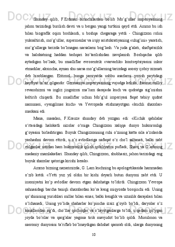 Shunday   qilib,   F.Erdman   birinchilardan   bo’lib   Mo’g’ullar   imperiyasining
jahon tarixidagi burilish davri va u bergan yangi turtkini qayd etdi. Ammo bu ish
bilan   biografik   oqim   boshlandi,   u   boshqa   chegaraga   yetdi   -   Chingizxon   rolini
yuksaltirish, mo’g’ullar, supermenlar va irqiy aristokratiyaning «ulug’ini» yaratish,
mo’g’ullarga tarixda bo’lmagan narsalarni  bog’lash. Va juda g’alati, shafqatsizlik
va   halokatning   haddan   tashqari   ko’tarilishidan   zavqlanish.   Boshqacha   qilib
aytadigan   bo’lsak,   bu   mualliflar   evrosentrik   «varvarlik»   kontseptsiyasini   inkor
etmadilar, aksincha, aynan shu narsa mo’g’ullarning tarixdagi asosiy ijobiy xizmati
deb   hisoblangan.   Ehtimol,   bunga   jamiyatda   ushbu   asarlarni   yozish   paytidagi
kayfiyat   ta’sir qilgandir. Germaniya imperiyasining vujudga kelishi, fransuz milliy
revanshizmi   va   ingliz   jingoizmi   ma’lum   darajada   kuch   va   qudratga   sig’inishni
keltirib   chiqardi.   Bu   mualliflar   uchun   Mo’g’ul   imperiyasi   faqat   tabiiy   qudrat
namunasi,   «yengilmas   kuch»   va   Yevropada   etishmayotgan   «kuchli   shaxslar»
maskani edi.
Mana,   masalan,   F.Krauze   shunday   deb   yozgan   edi:   «Kichik   qabilalar
o rtasidagi   halokatli   nizolar   o rniga   Chingizxon   xalqqa   dunyo   hukmronligiʻ ʻ
g oyasini   birlashtirgan.   Buyuk  Chingizxonning   ruhi   o’zining  katta   oila   a’zolarida
ʻ
yashashni   davom   ettirdi,   u   o’z   avlodlariga   nafaqat   o’z   cho’l   saltanati,   balki   zabt
etilganlar ustidan ham hukmronlik qilish qobiliyatini pufladi; Sharq va G’arbning
madaniy mamlakatlari. Shunday qilib, Chingizxon, shubhasiz, jahon tarixidagi eng
buyuk shaxslar qatoriga kirishi kerak».
Ammo bizning nazarimizda, G. Lam kuchning bu apologetikasida hammadan
o’zib   ketdi.   «Yetti   yuz   yil   oldin   bir   kishi   deyarli   butun   dunyoni   zabt   etdi.   U
insoniyatni   ko’p   avlodlar   davom   etgan   dahshatga   to’ldirdi.   Chingizxon   Yevropa
sahnasidagi  barcha taniqli shaxslardan ko’ra keng miqyosda bosqinchi edi. Uning
qo’shinining yurishlari millar bilan emas, balki kenglik va uzunlik darajalari bilan
o’lchanadi;   Uning   yo’lida   shaharlar   ko’pincha   izsiz   g’oyib   bo’ldi,   daryolar   o’z
kanallaridan og’di, cho’llar qochoqlar va o’layotganlarga to’ldi, u qadam qo’ygan
joyda   bo’rilar   va   qarg’alar   yagona   tirik   mavjudot   bo’lib   qoldi.   Musulmon   va
nasroniy dunyosini ta’riflab bo’lmaydigan dahshat qamrab oldi, ularga dunyoning
10 