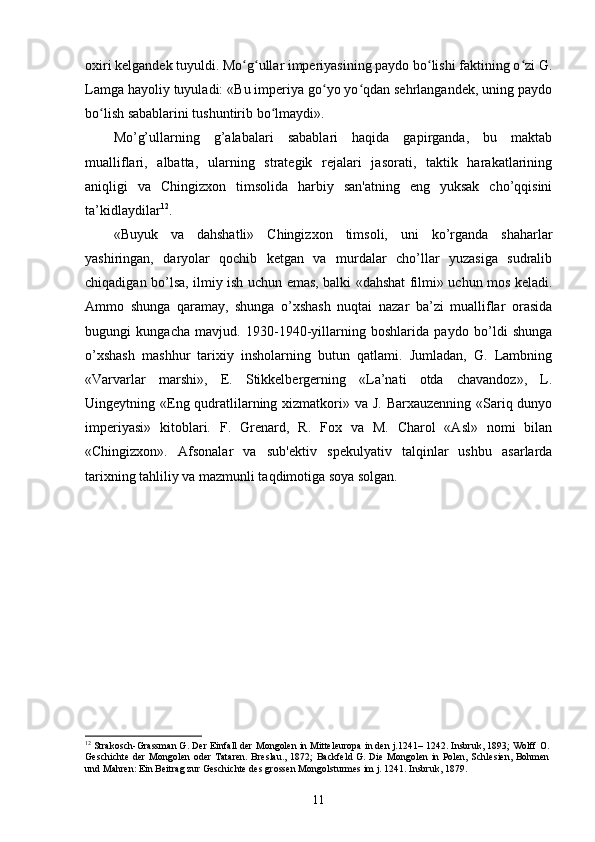 oxiri kelgandek tuyuldi. Mo g ullar imperiyasining paydo bo lishi faktining o zi G.ʻ ʻ ʻ ʻ
Lamga hayoliy tuyuladi: «Bu imperiya go yo yo qdan sehrlangandek, uning paydo	
ʻ ʻ
bo lish sabablarini tushuntirib bo lmaydi».	
ʻ ʻ
Mo’g’ullarning   g’alabalari   sabablari   haqida   gapirganda,   bu   maktab
mualliflari,   albatta,   ularning   strategik   rejalari   jasorati,   taktik   harakatlarining
aniqligi   va   Chingizxon   timsolida   harbiy   san'atning   eng   yuksak   cho’qqisini
ta’kidlaydilar 12
.
«Buyuk   va   dahshatli»   Chingizxon   timsoli,   uni   ko’rganda   shaharlar
yashiringan,   daryolar   qochib   ketgan   va   murdalar   cho’llar   yuzasiga   sudralib
chiqadigan bo’lsa, ilmiy ish uchun emas, balki «dahshat filmi» uchun mos keladi.
Ammo   shunga   qaramay,   shunga   o’xshash   nuqtai   nazar   ba’zi   mualliflar   orasida
bugungi   kungacha   mavjud.   1930-1940-yillarning   boshlarida   paydo   bo’ldi   shunga
o’xshash   mashhur   tarixiy   insholarning   butun   qatlami.   Jumladan,   G.   Lambning
«Varvarlar   marshi»,   E.   Stikkelbergerning   «La’nati   otda   chavandoz»,   L.
Uingeytning «Eng qudratlilarning xizmatkori» va J. Barxauzenning «Sariq dunyo
imperiyasi»   kitoblari.   F.   Grenard,   R.   Fox   va   M.   Charol   «Asl»   nomi   bilan
«Chingizxon».   Afsonalar   va   sub'ektiv   spekulyativ   talqinlar   ushbu   asarlarda
tarixning tahliliy va mazmunli taqdimotiga soya solgan.
12
 Strakosch-Grassman G. Der Einfall der Mongolen in Mitteleuropa in den j.1241– 1242. Insbruk, 1893; Wolff O.
Geschichte  der Mongolen oder  Tataren.  Breslau., 1872;  Backfeld G. Die Mongolen in Polen, Schlesien, Bohmen
und Mahren: Ein Beitrag zur Geschichte des grossen Mongolsturmes im j. 1241. Insbruk, 1879. 
11 