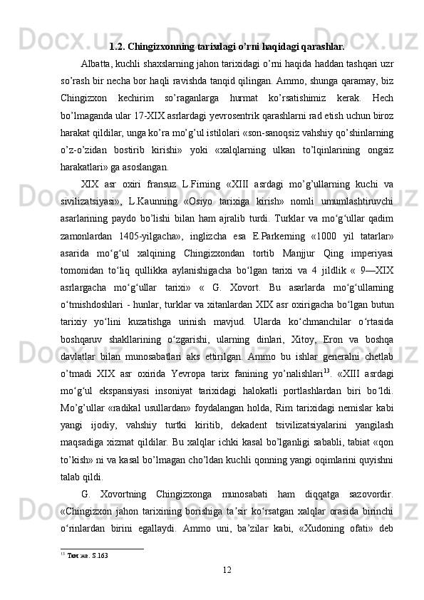 1.2.  Chingizxonning tarixdagi o’rni haqidagi qarashlar.
Albatta, kuchli shaxslarning jahon tarixidagi o’rni haqida haddan tashqari uzr
so’rash bir necha bor haqli ravishda tanqid qilingan. Ammo, shunga qaramay, biz
Chingizxon   kechirim   so’raganlarga   hurmat   ko’rsatishimiz   kerak.   Hech
bo’lmaganda ular 17-XIX asrlardagi yevrosentrik qarashlarni rad etish uchun biroz
harakat qildilar, unga ko’ra mo’g’ul istilolari «son-sanoqsiz vahshiy qo’shinlarning
o’z-o’zidan   bostirib   kirishi»   yoki   «xalqlarning   ulkan   to’lqinlarining   ongsiz
harakatlari» ga asoslangan.
XIX   asr   oxiri   fransuz   L.Firning   «XIII   asrdagi   mo’g’ullarning   kuchi   va
sivilizatsiyasi»,   L.Kaunning   «Osiyo   tarixiga   kirish»   nomli   umumlashtiruvchi
asarlarining   paydo   bo’lishi   bilan   ham   ajralib   turdi.   Turklar   va   mo g ullar   qadimʻ ʻ
zamonlardan   1405-yilgacha»,   inglizcha   esa   E.Parkerning   «1000   yil   tatarlar»
asarida   mo g ul   xalqining   Chingizxondan   tortib   Manjjur   Qing   imperiyasi	
ʻ ʻ
tomonidan   to liq   qullikka   aylanishigacha   bo lgan   tarixi   va   4   jildlik   «   9—XIX
ʻ ʻ
asrlargacha   mo g ullar   tarixi»   «   G.   Xovort.   Bu   asarlarda   mo g ullarning	
ʻ ʻ ʻ ʻ
o tmishdoshlari  - hunlar, turklar va xitanlardan XIX asr  oxirigacha bo lgan butun	
ʻ ʻ
tarixiy   yo lini   kuzatishga   urinish   mavjud.   Ularda   ko chmanchilar   o rtasida	
ʻ ʻ ʻ
boshqaruv   shakllarining   o zgarishi,   ularning   dinlari,   Xitoy,   Eron   va   boshqa	
ʻ
davlatlar   bilan   munosabatlari   aks   ettirilgan.   Ammo   bu   ishlar   generalni   chetlab
o’tmadi   XIX   asr   oxirida   Yevropa   tarix   fanining   yo’nalishlari 13
.   «XIII   asrdagi
mo g ul   ekspansiyasi   insoniyat   tarixidagi   halokatli   portlashlardan   biri   bo ldi.	
ʻ ʻ ʻ
Mo’g’ullar   «radikal   usullardan»   foydalangan   holda,   Rim   tarixidagi   nemislar   kabi
yangi   ijodiy,   vahshiy   turtki   kiritib,   dekadent   tsivilizatsiyalarini   yangilash
maqsadiga   xizmat   qildilar.  Bu   xalqlar  ichki  kasal  bo’lganligi  sababli,  tabiat  «qon
to’kish» ni va kasal bo’lmagan cho’ldan kuchli qonning yangi oqimlarini quyishni
talab qildi.
G.   Xovortning   Chingizxonga   munosabati   ham   diqqatga   sazovordir.
«Chingizxon   jahon   tarixining   borishiga   ta sir   ko rsatgan   xalqlar   orasida   birinchi	
ʼ ʻ
o rinlardan   birini   egallaydi.   Ammo   uni,   ba’zilar   kabi,   «Xudoning   ofati»   deb	
ʻ
13
  Там   же . S.163
12 