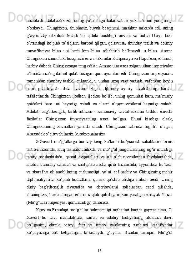 hisoblash adolatsizlik edi, uning yo’li chigirtkalar  vabosi  yoki o’rmon yong’iniga
o’xshaydi.   Chingizxon,   shubhasiz,   buyuk   bosqinchi,   mashhur   sarkarda   edi,   uning
g’ayrioddiy   iste’dodi   kichik   bir   qabila   boshlig’i   unvoni   va   butun   Osiyo   taxti
o’rtasidagi  ko’plab to’siqlarni barbod qilgan, qolaversa, shunday tezlik va doimiy
muvaffaqiyat   bilan   uni   hech   kim   bilan   solishtirib   bo’lmaydi.   u   bilan.   Ammo
Chingizxon shunchaki bosqinchi emas. Iskandar Zulqarnayn va Napoleon, ehtimol,
harbiy dahoda Chingizxonga teng edilar. Ammo ular asos solgan ulkan imperiyalar
o’limidan so’ng darhol qulab tushgan qum uyumlari edi. Chingizxon imperiyasi u
tomonidan   shunday   tashkil   etilganki,   u   undan   uzoq   vaqt   yashab,   vafotidan   keyin
ham   gullab-yashnashda   davom   etgan.   Ijtimoiy-siyosiy   tuzilishning   barcha
tafsilotlarida   Chingizxon   ijodkor,   ijodkor   bo’lib,   uning   qonunlari   ham,   ma’muriy
qoidalari   ham   uni   hayratga   soladi   va   ularni   o’rganuvchilarni   hayratga   soladi.
Adolat,   bag’rikenglik,   tartib-intizom   -   zamonaviy   davlat   idealini   tashkil   etuvchi
fazilatlar   Chingizxon   imperiyasining   asosi   bo’lgan.   Shuni   hisobga   olsak,
Chingizxonning   xizmatlari   yanada   ortadi.   Chingizxon   sahroda   tug’ilib   o’sgan,
Arastudek o’qituvchilarsiz, kutubxonalarsiz».
G.Guvort   mo g ullarga   bunday   keng   ko lamli   bo ysunish   sabablarini   temirʻ ʻ ʻ ʻ
tartib-intizomda,   aniq   tashkilotchilikda   va   mo g ul   jangchilarining   og ir   muhitiga	
ʻ ʻ ʻ
tabiiy   moslashishda,   qamal   dvigatellari   va   o t   o chiruvchilardan   foydalanishda,
ʻ ʻ
aholini   butunlay   dahshat   va   shafqatsizlarcha   qirib   tashlashda,   ayyorlikda   ko radi.	
ʻ
va sharaf  va olijanoblikning etishmasligi,  ya’ni. sof  harbiy va Chingizning  mohir
diplomatiyasida   ko’plab   hududlarni   qonsiz   qo’shib   olishga   imkon   berdi.   Uning
diniy   bag’rikenglik   siyosatida   va   cherkovlarni   soliqlardan   ozod   qilishda,
shuningdek, bosib  olingan erlarni  saqlab  qolishga imkon yaratgan «Buyuk  Yasa»
(Mo’g’ullar imperiyasi qonunchiligi) dahosida.
Xitoy va Erondagi mo g ullar hukmronligi oqibatlari haqida gapirar ekan, G.	
ʻ ʻ
Xovort   bu   davr   manufaktura,   san at   va   adabiy   faoliyatning   tiklanish   davri	
ʼ
bo lganini,   chunki   xitoy,   fors   va   turkiy   xalqlarning   simbiozi   kashfiyotlar	
ʻ
ko payishiga   olib   kelganligini   ta kidlaydi.   g’oyalar.   Bundan   tashqari,   Mo’g’ul
ʻ ʼ
13 