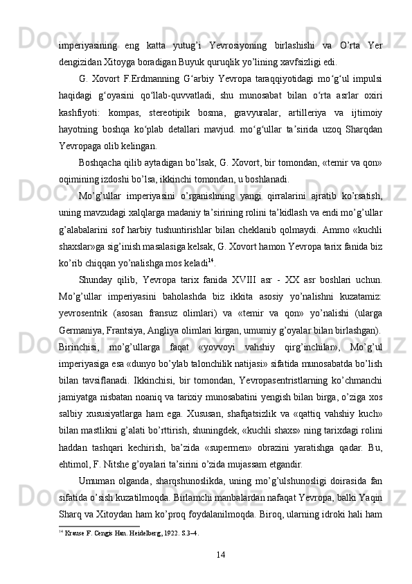 imperiyasining   eng   katta   yutug’i   Yevrosiyoning   birlashishi   va   O’rta   Yer
dengizidan Xitoyga boradigan Buyuk quruqlik yo’lining xavfsizligi edi.
G.   Xovort   F.Erdmanning   G arbiy   Yevropa   taraqqiyotidagi   mo g ul   impulsiʻ ʻ ʻ
haqidagi   g oyasini   qo llab-quvvatladi,   shu   munosabat   bilan   o rta   asrlar   oxiri	
ʻ ʻ ʻ
kashfiyoti:   kompas,   stereotipik   bosma,   gravyuralar,   artilleriya   va   ijtimoiy
hayotning   boshqa   ko plab   detallari   mavjud.   mo g ullar   ta sirida   uzoq   Sharqdan	
ʻ ʻ ʻ ʼ
Yevropaga olib kelingan.
Boshqacha qilib aytadigan bo’lsak, G. Xovort, bir tomondan, «temir va qon»
oqimining izdoshi bo’lsa, ikkinchi tomondan, u boshlanadi.
Mo’g’ullar   imperiyasini   o’rganishning   yangi   qirralarini   ajratib   ko’rsatish,
uning mavzudagi xalqlarga madaniy ta’sirining rolini ta’kidlash va endi mo’g’ullar
g’alabalarini   sof   harbiy   tushuntirishlar   bilan   cheklanib   qolmaydi.   Ammo   «kuchli
shaxslar»ga sig’inish masalasiga kelsak, G. Xovort hamon Yevropa tarix fanida biz
ko’rib chiqqan yo’nalishga mos keladi 14
.
Shunday   qilib,   Yevropa   tarix   fanida   XVIII   asr   -   XX   asr   boshlari   uchun.
Mo’g’ullar   imperiyasini   baholashda   biz   ikkita   asosiy   yo’nalishni   kuzatamiz:
yevrosentrik   (asosan   fransuz   olimlari)   va   «temir   va   qon»   yo’nalishi   (ularga
Germaniya, Frantsiya, Angliya olimlari kirgan, umumiy g’oyalar bilan birlashgan).
Birinchisi,   mo’g’ullarga   faqat   «yovvoyi   vahshiy   qirg’inchilar»,   Mo’g’ul
imperiyasiga esa «dunyo bo’ylab talonchilik natijasi» sifatida munosabatda bo’lish
bilan   tavsiflanadi.   Ikkinchisi,   bir   tomondan,   Yevropasentristlarning   ko’chmanchi
jamiyatga nisbatan noaniq va tarixiy munosabatini yengish bilan birga, o’ziga xos
salbiy   xususiyatlarga   ham   ega.   Xususan,   shafqatsizlik   va   «qattiq   vahshiy   kuch»
bilan mastlikni g’alati bo’rttirish, shuningdek, «kuchli shaxs» ning tarixdagi rolini
haddan   tashqari   kechirish,   ba’zida   «supermen»   obrazini   yaratishga   qadar.   Bu,
ehtimol, F. Nitshe g’oyalari ta’sirini o’zida mujassam etgandir.
Umuman   olganda,   sharqshunoslikda,   uning   mo’g’ulshunosligi   doirasida   fan
sifatida o’sish kuzatilmoqda. Birlamchi manbalardan nafaqat Yevropa, balki Yaqin
Sharq va Xitoydan ham ko’proq foydalanilmoqda. Biroq, ularning idroki hali ham
14
 Krause F. Cengis Han. Heidelberg, 1922. S.3–4. 
14 