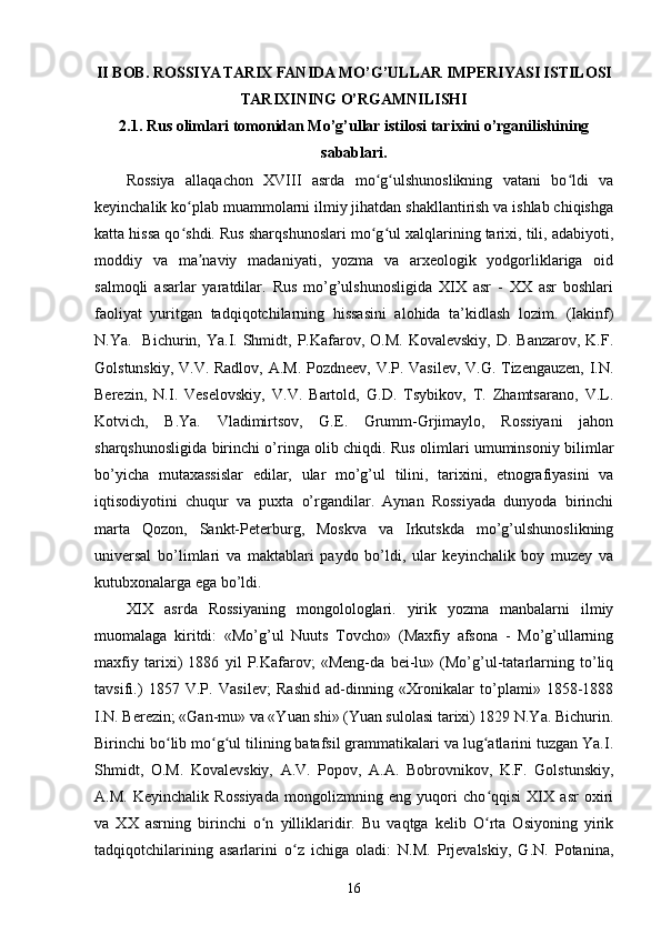 II BOB.  ROSSIYA TARIX FANI DA MO’G’ULLAR IMPERIYASI ISTILOSI
TARIXINING O’RGAMNILISHI
2.1. Rus olimlari tomonidan Mo’g’ullar istilosi tarixini o’rganilishining
sabablari.
Rossiya   allaqachon   XVIII   asrda   mo g ulshunoslikning   vatani   bo ldi   vaʻ ʻ ʻ
keyinchalik ko plab muammolarni ilmiy jihatdan shakllantirish va ishlab chiqishga	
ʻ
katta hissa qo shdi. Rus sharqshunoslari mo g ul xalqlarining tarixi, tili, adabiyoti,
ʻ ʻ ʻ
moddiy   va   ma naviy   madaniyati,   yozma   va   arxeologik   yodgorliklariga   oid	
ʼ
salmoqli   asarlar   yaratdilar.   Rus   mo’g’ulshunosligida   XIX   asr   -   XX   asr   boshlari
faoliyat   yuritgan   tadqiqotchilarning   hissasini   alohida   ta’kidlash   lozim.   (Iakinf)
N.Ya.   Bichurin,  Ya.I.  Shmidt, P.Kafarov,  O.M.  Kovalevskiy,  D.  Banzarov,  K.F.
Golstunskiy, V.V. Radlov, A.M. Pozdneev, V.P. Vasilev, V.G. Tizengauzen, I.N.
Berezin,   N.I.   Veselovskiy,   V.V.   Bartold,   G.D.   Tsybikov,   T.   Zhamtsarano,   V.L.
Kotvich,   B.Ya.   Vladimirtsov,   G.E.   Grumm-Grjimaylo,   Rossiyani   jahon
sharqshunosligida birinchi o’ringa olib chiqdi. Rus olimlari umuminsoniy bilimlar
bo’yicha   mutaxassislar   edilar,   ular   mo’g’ul   tilini,   tarixini,   etnografiyasini   va
iqtisodiyotini   chuqur   va   puxta   o’rgandilar.   Aynan   Rossiyada   dunyoda   birinchi
marta   Qozon,   Sankt-Peterburg,   Moskva   va   Irkutskda   mo’g’ulshunoslikning
universal   bo’limlari   va   maktablari   paydo   bo’ldi,   ular   keyinchalik   boy   muzey   va
kutubxonalarga ega bo’ldi.
XIX   asrda   Rossiyaning   mongolologlari.   yirik   yozma   manbalarni   ilmiy
muomalaga   kiritdi:   «Mo’g’ul   Nuuts   Tovcho»   (Maxfiy   afsona   -   Mo’g’ullarning
maxfiy   tarixi)   1886   yil   P.Kafarov;   «Meng-da   bei-lu»   (Mo’g’ul-tatarlarning   to’liq
tavsifi.)   1857   V.P.   Vasilev;   Rashid   ad-dinning   «Xronikalar   to’plami»   1858-1888
I.N. Berezin; «Gan-mu» va «Yuan shi» (Yuan sulolasi tarixi) 1829 N.Ya. Bichurin.
Birinchi bo lib mo g ul tilining batafsil grammatikalari va lug atlarini tuzgan Ya.I.	
ʻ ʻ ʻ ʻ
Shmidt,   O.M.   Kovalevskiy,   A.V.   Popov,   A.A.   Bobrovnikov,   K.F.   Golstunskiy,
A.M.   Keyinchalik   Rossiyada   mongolizmning   eng   yuqori   cho qqisi   XIX   asr   oxiri	
ʻ
va   XX   asrning   birinchi   o n   yilliklaridir.   Bu   vaqtga   kelib   O rta   Osiyoning   yirik	
ʻ ʻ
tadqiqotchilarining   asarlarini   o z   ichiga   oladi:   N.M.   Prjevalskiy,   G.N.   Potanina,	
ʻ
16 