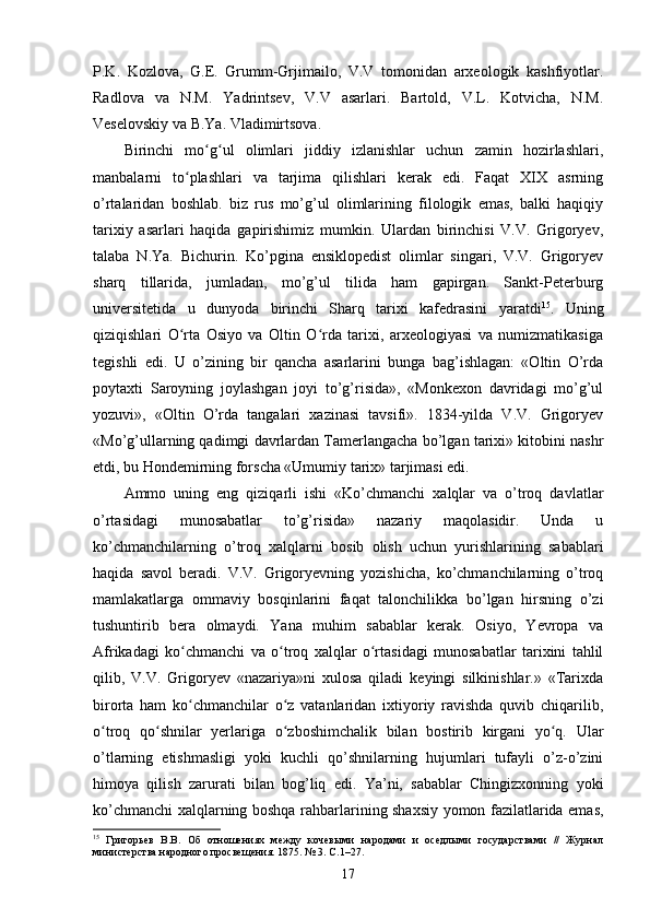 P.K.   Kozlova,   G.E.   Grumm-Grjimailo,   V.V   tomonidan   arxeologik   kashfiyotlar.
Radlova   va   N.M.   Yadrintsev,   V.V   asarlari.   Bartold,   V.L.   Kotvicha,   N.M.
Veselovskiy va B.Ya. Vladimirtsova.
Birinchi   mo g ul   olimlari   jiddiy   izlanishlar   uchun   zamin   hozirlashlari,ʻ ʻ
manbalarni   to plashlari   va   tarjima   qilishlari   kerak   edi.   Faqat   XIX   asrning	
ʻ
o’rtalaridan   boshlab.   biz   rus   mo’g’ul   olimlarining   filologik   emas,   balki   haqiqiy
tarixiy   asarlari   haqida   gapirishimiz   mumkin.   Ulardan   birinchisi   V.V.   Grigoryev,
talaba   N.Ya.   Bichurin.   Ko’pgina   ensiklopedist   olimlar   singari,   V.V.   Grigoryev
sharq   tillarida,   jumladan,   mo’g’ul   tilida   ham   gapirgan.   Sankt-Peterburg
universitetida   u   dunyoda   birinchi   Sharq   tarixi   kafedrasini   yaratdi 15
.   Uning
qiziqishlari   O rta   Osiyo   va   Oltin   O rda   tarixi,   arxeologiyasi   va   numizmatikasiga
ʻ ʻ
tegishli   edi.   U   o’zining   bir   qancha   asarlarini   bunga   bag’ishlagan:   «Oltin   O’rda
poytaxti   Saroyning   joylashgan   joyi   to’g’risida»,   «Monkexon   davridagi   mo’g’ul
yozuvi»,   «Oltin   O’rda   tangalari   xazinasi   tavsifi».   1834-yilda   V.V.   Grigoryev
«Mo’g’ullarning qadimgi davrlardan Tamerlangacha bo’lgan tarixi» kitobini nashr
etdi, bu Hondemirning forscha «Umumiy tarix» tarjimasi edi.
Ammo   uning   eng   qiziqarli   ishi   «Ko’chmanchi   xalqlar   va   o’troq   davlatlar
o’rtasidagi   munosabatlar   to’g’risida»   nazariy   maqolasidir.   Unda   u
ko’chmanchilarning   o’troq   xalqlarni   bosib   olish   uchun   yurishlarining   sabablari
haqida   savol   beradi.   V.V.   Grigoryevning   yozishicha,   ko’chmanchilarning   o’troq
mamlakatlarga   ommaviy   bosqinlarini   faqat   talonchilikka   bo’lgan   hirsning   o’zi
tushuntirib   bera   olmaydi.   Yana   muhim   sabablar   kerak.   Osiyo,   Yevropa   va
Afrikadagi   ko chmanchi   va   o troq   xalqlar   o rtasidagi   munosabatlar   tarixini   tahlil
ʻ ʻ ʻ
qilib,   V.V.   Grigoryev   «nazariya»ni   xulosa   qiladi   keyingi   silkinishlar.»   «Tarixda
birorta   ham   ko chmanchilar   o z   vatanlaridan   ixtiyoriy   ravishda   quvib   chiqarilib,
ʻ ʻ
o troq   qo shnilar   yerlariga   o zboshimchalik   bilan   bostirib   kirgani   yo q.   Ular	
ʻ ʻ ʻ ʻ
o’tlarning   etishmasligi   yoki   kuchli   qo’shnilarning   hujumlari   tufayli   o’z-o’zini
himoya   qilish   zarurati   bilan   bog’liq   edi.   Ya’ni,   sabablar   Chingizxonning   yoki
ko’chmanchi xalqlarning boshqa rahbarlarining shaxsiy yomon fazilatlarida emas,
15
  Григорьев   В.В.   Об   отношениях   между   кочевыми   народами   и   оседлыми   государствами   //   Журнал
министерства народного просвещения. 1875. № 3. С.1–27. 
17 