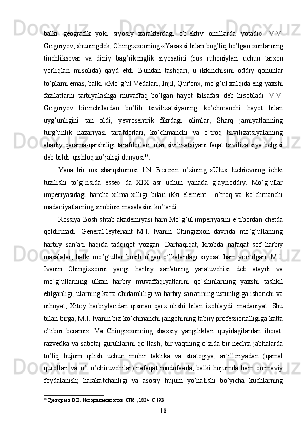 balki   geografik   yoki   siyosiy   xarakterdagi   ob’ektiv   omillarda   yotadi».   V.V.
Grigoryev, shuningdek, Chingizxonning «Yasa»si bilan bog’liq bo’lgan xonlarning
tinchliksevar   va   diniy   bag’rikenglik   siyosatini   (rus   ruhoniylari   uchun   tarxon
yorliqlari   misolida)   qayd   etdi.   Bundan   tashqari,   u   ikkinchisini   oddiy   qonunlar
to’plami emas, balki «Mo’g’ul Vedalari, Injil, Qur'on», mo’g’ul xalqida eng yaxshi
fazilatlarni   tarbiyalashga   muvaffaq   bo’lgan   hayot   falsafasi   deb   hisobladi.   V.V.
Grigoryev   birinchilardan   bo’lib   tsivilizatsiyaning   ko’chmanchi   hayot   bilan
uyg’unligini   tan   oldi,   yevrosentrik   fikrdagi   olimlar,   Sharq   jamiyatlarining
turg’unlik   nazariyasi   tarafdorlari,   ko’chmanchi   va   o’troq   tsivilizatsiyalarning
abadiy qarama-qarshiligi tarafdorlari, ular sivilizatsiyani faqat tsivilizatsiya belgisi
deb bildi. qishloq xo’jaligi dunyosi 16
.
Yana   bir   rus   sharqshunosi   I.N.   Berezin   o’zining   «Ulus   Juchievning   ichki
tuzilishi   to’g’risida   esse»   da   XIX   asr   uchun   yanada   g’ayrioddiy.   Mo’g’ullar
imperiyasidagi   barcha   xilma-xilligi   bilan   ikki   element   -   o’troq   va   ko’chmanchi
madaniyatlarning simbiozi masalasini ko’tardi.
Rossiya Bosh shtab akademiyasi ham Mo’g’ul imperiyasini e’tibordan chetda
qoldirmadi.   General-leytenant   M.I.   Ivanin   Chingizxon   davrida   mo g ullarningʻ ʻ
harbiy   san ati   haqida   tadqiqot   yozgan.   Darhaqiqat,   kitobda   nafaqat   sof   harbiy	
ʼ
masalalar,   balki   mo’g’ullar   bosib   olgan   o’lkalardagi   siyosat   ham   yoritilgan.   M.I.
Ivanin   Chingizxonni   yangi   harbiy   san'atning   yaratuvchisi   deb   ataydi   va
mo’g’ullarning   ulkan   harbiy   muvaffaqiyatlarini   qo’shinlarning   yaxshi   tashkil
etilganligi, ularning katta chidamliligi va harbiy san'atining ustunligiga ishonchi va
nihoyat,   Xitoy   harbiylaridan   qisman   qarz   olishi   bilan   izohlaydi.   madaniyat.   Shu
bilan birga, M.I. Ivanin biz ko’chmanchi jangchining tabiiy professionalligiga katta
e’tibor   beramiz.   Va   Chingizxonning   shaxsiy   yangiliklari   quyidagilardan   iborat:
razvedka va sabotaj guruhlarini qo’llash; bir vaqtning o’zida bir nechta jabhalarda
to’liq   hujum   qilish   uchun   mohir   taktika   va   strategiya;   artilleriyadan   (qamal
qurollari   va   o’t   o’chiruvchilar)   nafaqat   mudofaada,   balki   hujumda   ham   ommaviy
foydalanish;   harakatchanligi   va   asosiy   hujum   yo’nalishi   bo’yicha   kuchlarning
16
 Григорьев В.В. История монголов. СПб., 1834. C.193.
18 