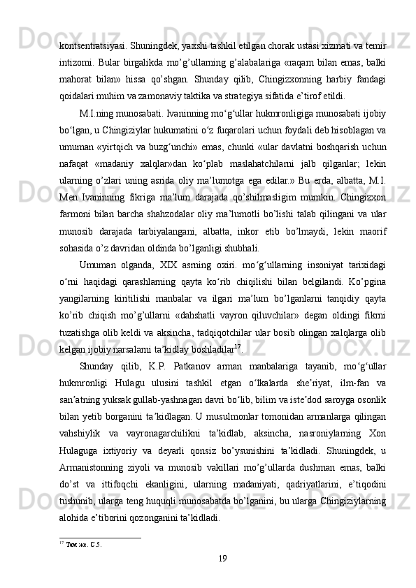 kontsentratsiyasi. Shuningdek, yaxshi tashkil etilgan chorak ustasi xizmati va temir
intizomi.   Bular   birgalikda   mo’g’ullarning   g’alabalariga   «raqam   bilan   emas,   balki
mahorat   bilan»   hissa   qo’shgan.   Shunday   qilib,   Chingizxonning   harbiy   fandagi
qoidalari muhim va zamonaviy taktika va strategiya sifatida e’tirof etildi.
M.I.ning munosabati. Ivaninning mo g ullar hukmronligiga munosabati ijobiyʻ ʻ
bo lgan, u Chingiziylar hukumatini o z fuqarolari uchun foydali deb hisoblagan va	
ʻ ʻ
umuman   «yirtqich   va   buzg unchi»   emas,   chunki   «ular   davlatni   boshqarish   uchun	
ʻ
nafaqat   «madaniy   xalqlar»dan   ko plab   maslahatchilarni   jalb   qilganlar;   lekin	
ʻ
ularning   o’zlari   uning   asrida   oliy   ma’lumotga   ega   edilar.»   Bu   erda,   albatta,   M.I.
Men   Ivaninning   fikriga   ma’lum   darajada   qo’shilmasligim   mumkin.   Chingizxon
farmoni   bilan   barcha   shahzodalar   oliy   ma’lumotli   bo’lishi   talab   qilingani   va   ular
munosib   darajada   tarbiyalangani,   albatta,   inkor   etib   bo’lmaydi,   lekin   maorif
sohasida o’z davridan oldinda bo’lganligi shubhali.
Umuman   olganda,   XIX   asrning   oxiri.   mo g ullarning   insoniyat   tarixidagi	
ʻ ʻ
o rni   haqidagi   qarashlarning   qayta   ko rib   chiqilishi   bilan   belgilandi.   Ko’pgina	
ʻ ʻ
yangilarning   kiritilishi   manbalar   va   ilgari   ma’lum   bo’lganlarni   tanqidiy   qayta
ko’rib   chiqish   mo’g’ullarni   «dahshatli   vayron   qiluvchilar»   degan   oldingi   fikrni
tuzatishga  olib keldi   va  aksincha,  tadqiqotchilar  ular  bosib  olingan  xalqlarga  olib
kelgan ijobiy narsalarni ta’kidlay boshladilar 17
.
Shunday   qilib,   K.P.   Patkanov   arman   manbalariga   tayanib,   mo g ullar	
ʻ ʻ
hukmronligi   Hulagu   ulusini   tashkil   etgan   o lkalarda   she riyat,   ilm-fan   va	
ʻ ʼ
san atning yuksak gullab-yashnagan davri bo lib, bilim va iste dod saroyga osonlik	
ʼ ʻ ʼ
bilan yetib borganini  ta kidlagan. U musulmonlar tomonidan armanlarga qilingan	
ʼ
vahshiylik   va   vayronagarchilikni   ta’kidlab,   aksincha,   nasroniylarning   Xon
Hulaguga   ixtiyoriy   va   deyarli   qonsiz   bo’ysunishini   ta’kidladi.   Shuningdek,   u
Armanistonning   ziyoli   va   munosib   vakillari   mo’g’ullarda   dushman   emas,   balki
do’st   va   ittifoqchi   ekanligini,   ularning   madaniyati,   qadriyatlarini,   e’tiqodini
tushunib, ularga teng huquqli munosabatda bo’lganini, bu ularga Chingiziylarning
alohida e’tiborini qozonganini ta’kidladi.
17
 Там же. С.5.
19 