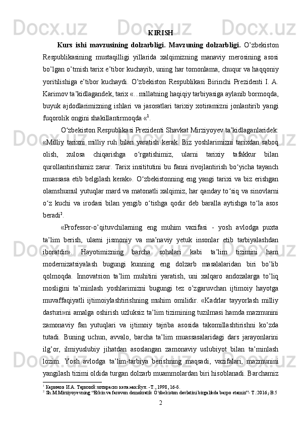 KIRISH
Kurs   ishi   m avzu si ning   dolzarbligi.   Mavzuning   dolzarbligi.   O’zbekiston
Respublikasining   mustaqilligi   yillarida   xalqimizning   manaviy   merosining   asosi
bo’lgan o’tmish tarix e’tibor kuchayib, uning har tomonlama, chuqur va haqqoniy
yoritilishiga   e’tibor   kuchaydi.   O’zb е kist о n   R е spublikasi   Birinchi   Pr е zid е nti   I.   A.
Karim о v  ta’kidlagandek, tarix «...millatning haqiqiy tarbiyasiga aylanib bormoqda,
buyuk   ajdodlarimizning   ishlari   va   jasoratlari   tarixiy   xotiramizni   jonlantirib   yangi
fuqorolik ongini shakillantirmoqda « 1
.
O zbekiston Respublikasi Prezidenti Shavkat Mirziyoyev ta’kidlaganlaridek:ʻ
«Milliy   tarixni   milliy   ruh   bilan   yaratish   kerak.   Biz   yoshlarimizni   tarixdan   saboq
olish,   xulosa   chiqarishga   o rgatishimiz,   ularni   tarixiy   tafakkur   bilan	
ʻ
qurollantirishimiz  zarur.  Tarix insititutini   bu fanni  rivojlantirish  bo yicha tayanch	
ʻ
muassasa  etib  belgilash  kerak». O zbekistonning  eng  yangi  tarixi  va  biz erishgan	
ʻ
olamshumul yutuqlar mard va matonatli xalqimiz, har qanday to siq va sinovlarni	
ʻ
o z   kuchi   va   irodasi   bilan   yengib   o tishga   qodir   deb   baralla   aytishga   to la   asos	
ʻ ʻ ʻ
beradi 2
.  
«Professor-o’qituvchilarning   eng   muhim   vazifasi   -   yosh   avlodga   puxta
ta’lim   berish,   ularni   jismoniy   va   ma’naviy   yetuk   insonlar   etib   tarbiyalashdan
iboratdir».   Hayotimizning   barcha   sohalari   kabi   ta’lim   tizimini   ham
modernizatsiyalash   bugungi   kunning   eng   dolzarb   masalalaridan   biri   bo’lib
qolmoqda.   Innovatsion   ta’lim   muhitini   yaratish,   uni   xalqaro   andozalarga   to’liq
mosligini   ta’minlash   yoshlarimizni   bugungi   tez   o’zgaruvchan   ijtimoiy   hayotga
muvaffaqiyatli   ijtimoiylashtirishning   muhim   omilidir.   «Kadrlar   tayyorlash   milliy
dasturi»ni amalga oshirish uzluksiz ta’lim tizimining tuzilmasi  hamda mazmunini
zamonaviy   fan   yutuqlari   va   ijtimoiy   tajriba   asosida   takomillashtirishni   ko’zda
tutadi.   Buning   uchun,   avvalo,   barcha   ta’lim   muassasalaridagi   dars   jarayonlarini
ilg’or,   ilmiyuslubiy   jihatdan   asoslangan   zamonaviy   uslubiyot   bilan   ta’minlash
lozim.   Yosh   avlodga   ta’lim-tarbiya   berishning   maqsadi,   vazifalari,   mazmunini
yangilash tizimi oldida turgan dolzarb muammolardan biri hisoblanadi. Barchamiz
1
 Каримов И.А. Тарихий хотирасиз келажак йул. -Т., 1998, 16-б.
2
 Sh.M.Mirziyoyevning “Erkin va farovon demokratik O zbekiston davlatini birgalikda barpo etamiz”- T.:2016,-B.5 	
ʻ
2 