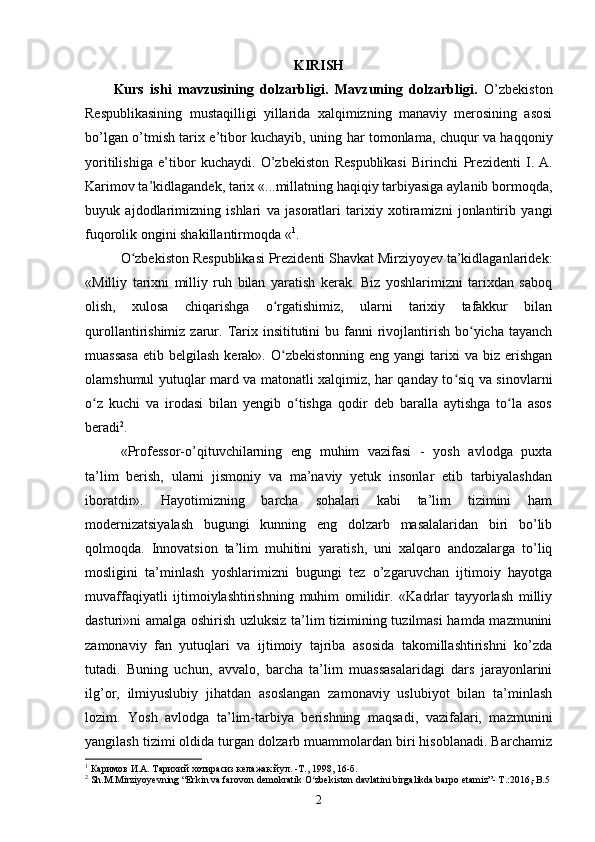 KIRISH
Kurs   ishi   m avzu si ning   dolzarbligi.   Mavzuning   dolzarbligi.   O’zbekiston
Respublikasining   mustaqilligi   yillarida   xalqimizning   manaviy   merosining   asosi
bo’lgan o’tmish tarix e’tibor kuchayib, uning har tomonlama, chuqur va haqqoniy
yoritilishiga   e’tibor   kuchaydi.   O’zb е kist о n   R е spublikasi   Birinchi   Pr е zid е nti   I.   A.
Karim о v  ta’kidlagandek, tarix «...millatning haqiqiy tarbiyasiga aylanib bormoqda,
buyuk   ajdodlarimizning   ishlari   va   jasoratlari   tarixiy   xotiramizni   jonlantirib   yangi
fuqorolik ongini shakillantirmoqda « 1
.
O zbekiston Respublikasi Prezidenti Shavkat Mirziyoyev ta’kidlaganlaridek:ʻ
«Milliy   tarixni   milliy   ruh   bilan   yaratish   kerak.   Biz   yoshlarimizni   tarixdan   saboq
olish,   xulosa   chiqarishga   o rgatishimiz,   ularni   tarixiy   tafakkur   bilan	
ʻ
qurollantirishimiz  zarur.  Tarix insititutini   bu fanni  rivojlantirish  bo yicha tayanch	
ʻ
muassasa  etib  belgilash  kerak». O zbekistonning  eng  yangi  tarixi  va  biz erishgan	
ʻ
olamshumul yutuqlar mard va matonatli xalqimiz, har qanday to siq va sinovlarni	
ʻ
o z   kuchi   va   irodasi   bilan   yengib   o tishga   qodir   deb   baralla   aytishga   to la   asos	
ʻ ʻ ʻ
beradi 2
.  
«Professor-o’qituvchilarning   eng   muhim   vazifasi   -   yosh   avlodga   puxta
ta’lim   berish,   ularni   jismoniy   va   ma’naviy   yetuk   insonlar   etib   tarbiyalashdan
iboratdir».   Hayotimizning   barcha   sohalari   kabi   ta’lim   tizimini   ham
modernizatsiyalash   bugungi   kunning   eng   dolzarb   masalalaridan   biri   bo’lib
qolmoqda.   Innovatsion   ta’lim   muhitini   yaratish,   uni   xalqaro   andozalarga   to’liq
mosligini   ta’minlash   yoshlarimizni   bugungi   tez   o’zgaruvchan   ijtimoiy   hayotga
muvaffaqiyatli   ijtimoiylashtirishning   muhim   omilidir.   «Kadrlar   tayyorlash   milliy
dasturi»ni amalga oshirish uzluksiz ta’lim tizimining tuzilmasi  hamda mazmunini
zamonaviy   fan   yutuqlari   va   ijtimoiy   tajriba   asosida   takomillashtirishni   ko’zda
tutadi.   Buning   uchun,   avvalo,   barcha   ta’lim   muassasalaridagi   dars   jarayonlarini
ilg’or,   ilmiyuslubiy   jihatdan   asoslangan   zamonaviy   uslubiyot   bilan   ta’minlash
lozim.   Yosh   avlodga   ta’lim-tarbiya   berishning   maqsadi,   vazifalari,   mazmunini
yangilash tizimi oldida turgan dolzarb muammolardan biri hisoblanadi. Barchamiz
1
 Каримов И.А. Тарихий хотирасиз келажак йул. -Т., 1998, 16-б.
2
 Sh.M.Mirziyoyevning “Erkin va farovon demokratik O zbekiston davlatini birgalikda barpo etamiz”- T.:2016,-B.5 	
ʻ
2