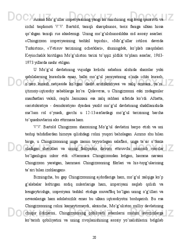 Ammo Mo’g’ullar imperiyasining yangi ko’rinishining eng keng qamrovli va
izchil   taqdimoti   V.V.   Bartold,   taniqli   sharqshunos,   tarix   faniga   ulkan   hissa
qo’shgan   taniqli   rus   akademigi.   Uning   mo’g’ulshunoslikka   oid   asosiy   asarlari:
«Chingizxon   imperiyasining   tashkil   topishi»,   «Mo’g’ullar   istilosi   davrida
Turkiston»,   «Yetisuv   tarixining   ocherklari»,   shuningdek,   ko’plab   maqolalari
Keyinchalik   kiritilgan   Mo’g’uliston   tarixi   to’qqiz   jildlik   to’plam   asarlar,   1963-
1973 yillarda nashr etilgan.
U   Mo’g’ul   davlatining   vujudga   kelishi   sababini   alohida   shaxslar   yoki
qabilalarning   kurashida   emas,   balki   mo’g’ul   jamiyatining   o’zida   ichki   kurash,
o’zaro   kurash   natijasida   ko’rgan.   dasht   aristokratiyasi   va   xalq   ommasi,   ya’ni.
ijtimoiy-iqtisodiy   sabablarga   ko’ra.   Qolaversa,   u   Chingizxonni   eski   zodagonlar
manfaatlari   vakili,   raqibi   Jamuxani   esa   xalq   rahbari   sifatida   ko’rdi.   Albatta,
«aristokratiya   -   demokratiya»   dyadasi   yaxlit   mo’g’ul   davlatining   shakllanishida
ma’lum   rol   o’ynadi,   garchi   u   12-13-asrlardagi   mo’g’ul   tarixining   barcha
to’qnashuvlarini aks ettirmasa ham.
V.V.   Bartold   Chingizxon   shaxsining   Mo g ul   davlatini   barpo   etish   va   uniʻ ʻ
tashqi   tahdidlardan   himoya   qilishdagi   rolini   yuqori   baholagan.   Ammo   shu   bilan
birga,   u   Chingizxonning   unga   zamin   tayyorlagan   salaflari,   unga   ta’sir   o’tkaza
oladigan   sheriklari   va   uning   faoliyatini   davom   ettiruvchi   munosib   vorislar
bo’lganligini   inkor   etdi.   «Hammasi   Chingizxondan   kelgan,   hamma   narsani
Chingizxon   yaratgan,   hammasi   Chingizxonning   fikrlari   va   his-tuyg’ularining
ta’siri bilan izohlangan».
Bizningcha,   bu   gap   Chingizxonning   ajdodlariga   ham,   mo’g’ul   xalqiga   ko’p
g’alabalar   keltirgan   sodiq   nukerlariga   ham,   imperiyani   saqlab   qolish   va
kengaytirishga,   imperiyani   tashkil   etishga   muvaffaq   bo’lgan   uning   o’g’illari   va
nevaralariga   ham   adolatsizlik   emas   bu   ulkan   iqtisodiyotni   boshqarish.   Bu   esa
Chingizxonning   rolini   kamaytirmaydi,   aksincha,   Mo’g’uliston   milliy   davlatining
chuqur   ildizlarini,   Chingizxonning   qobiliyatli   odamlarni   muhim   lavozimlarga
ko’tarish   qobiliyatini   va   uning   rivojlanishining   asosiy   yo’nalishlarini   belgilab
20 