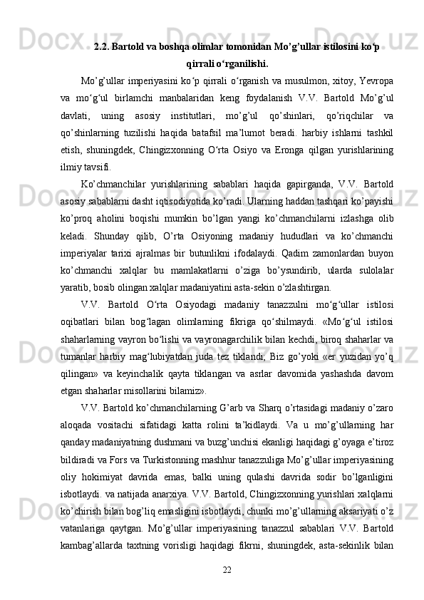 2.2. Bartold va boshqa olimlar tomonidan Mo’g’ullar istilosini ko pʻ
qirrali o rganilishi.	
ʻ
Mo’g’ullar  imperiyasini  ko p qirrali  o rganish va musulmon, xitoy, Yevropa	
ʻ ʻ
va   mo g ul   birlamchi   manbalaridan   keng   foydalanish   V.V.   Bartold   Mo’g’ul	
ʻ ʻ
davlati,   uning   asosiy   institutlari,   mo’g’ul   qo’shinlari,   qo’riqchilar   va
qo’shinlarning   tuzilishi   haqida   batafsil   ma’lumot   beradi.   harbiy   ishlarni   tashkil
etish,   shuningdek,   Chingizxonning   O rta   Osiyo   va   Eronga   qilgan   yurishlarining	
ʻ
ilmiy tavsifi.
Ko’chmanchilar   yurishlarining   sabablari   haqida   gapirganda,   V.V.   Bartold
asosiy sabablarni dasht iqtisodiyotida ko’radi. Ularning haddan tashqari ko’payishi
ko’proq   aholini   boqishi   mumkin   bo’lgan   yangi   ko’chmanchilarni   izlashga   olib
keladi.   Shunday   qilib,   O’rta   Osiyoning   madaniy   hududlari   va   ko’chmanchi
imperiyalar   tarixi   ajralmas   bir   butunlikni   ifodalaydi.   Qadim   zamonlardan   buyon
ko’chmanchi   xalqlar   bu   mamlakatlarni   o’ziga   bo’ysundirib,   ularda   sulolalar
yaratib, bosib olingan xalqlar madaniyatini asta-sekin o’zlashtirgan.
V.V.   Bartold   O rta   Osiyodagi   madaniy   tanazzulni   mo g ullar   istilosi	
ʻ ʻ ʻ
oqibatlari   bilan   bog lagan   olimlarning   fikriga   qo shilmaydi.   «Mo g ul   istilosi	
ʻ ʻ ʻ ʻ
shaharlarning vayron bo lishi va vayronagarchilik bilan kechdi, biroq shaharlar va	
ʻ
tumanlar   harbiy   mag lubiyatdan   juda   tez   tiklandi;   Biz   go’yoki   «er   yuzidan   yo’q	
ʻ
qilingan»   va   keyinchalik   qayta   tiklangan   va   asrlar   davomida   yashashda   davom
etgan shaharlar misollarini bilamiz».
V.V. Bartold ko’chmanchilarning G’arb va Sharq o’rtasidagi madaniy o’zaro
aloqada   vositachi   sifatidagi   katta   rolini   ta’kidlaydi.   Va   u   mo’g’ullarning   har
qanday madaniyatning dushmani va buzg’unchisi ekanligi haqidagi g’oyaga e’tiroz
bildiradi va Fors va Turkistonning mashhur tanazzuliga Mo’g’ullar imperiyasining
oliy   hokimiyat   davrida   emas,   balki   uning   qulashi   davrida   sodir   bo’lganligini
isbotlaydi. va natijada anarxiya. V.V. Bartold, Chingizxonning yurishlari xalqlarni
ko’chirish bilan bog’liq emasligini isbotlaydi, chunki mo’g’ullarning aksariyati o’z
vatanlariga   qaytgan.   Mo’g’ullar   imperiyasining   tanazzul   sabablari   V.V.   Bartold
kambag’allarda   taxtning   vorisligi   haqidagi   fikrni,   shuningdek,   asta-sekinlik   bilan
22 