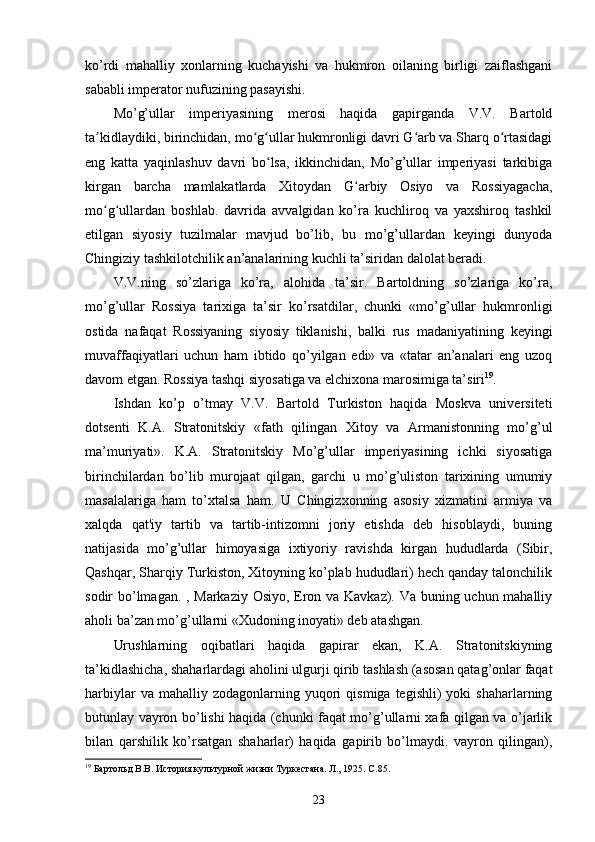 ko’rdi   mahalliy   xonlarning   kuchayishi   va   hukmron   oilaning   birligi   zaiflashgani
sababli imperator nufuzining pasayishi.
Mo’g’ullar   imperiyasining   merosi   haqida   gapirganda   V.V.   Bartold
ta kidlaydiki, birinchidan, mo g ullar hukmronligi davri G arb va Sharq o rtasidagiʼ ʻ ʻ ʻ ʻ
eng   katta   yaqinlashuv   davri   bo lsa,   ikkinchidan,   Mo’g’ullar   imperiyasi   tarkibiga	
ʻ
kirgan   barcha   mamlakatlarda   Xitoydan   G arbiy   Osiyo   va   Rossiyagacha,	
ʻ
mo g ullardan   boshlab.   davrida   avvalgidan   ko’ra   kuchliroq   va   yaxshiroq   tashkil	
ʻ ʻ
etilgan   siyosiy   tuzilmalar   mavjud   bo’lib,   bu   mo’g’ullardan   keyingi   dunyoda
Chingiziy tashkilotchilik an’analarining kuchli ta’siridan dalolat beradi.
V.V.ning   so’zlariga   ko’ra,   alohida   ta’sir.   Bartoldning   so’zlariga   ko’ra,
mo’g’ullar   Rossiya   tarixiga   ta’sir   ko’rsatdilar,   chunki   «mo’g’ullar   hukmronligi
ostida   nafaqat   Rossiyaning   siyosiy   tiklanishi,   balki   rus   madaniyatining   keyingi
muvaffaqiyatlari   uchun   ham   ibtido   qo’yilgan   edi»   va   «tatar   an’analari   eng   uzoq
davom etgan. Rossiya tashqi siyosatiga va elchixona marosimiga ta’siri 19
.
Ishdan   ko’p   o’tmay   V.V.   Bartold   Turkiston   haqida   Moskva   universiteti
dotsenti   K.A.   Stratonitskiy   «fath   qilingan   Xitoy   va   Armanistonning   mo’g’ul
ma’muriyati».   K.A.   Stratonitskiy   Mo’g’ullar   imperiyasining   ichki   siyosatiga
birinchilardan   bo’lib   murojaat   qilgan,   garchi   u   mo’g’uliston   tarixining   umumiy
masalalariga   ham   to’xtalsa   ham.   U   Chingizxonning   asosiy   xizmatini   armiya   va
xalqda   qat'iy   tartib   va   tartib-intizomni   joriy   etishda   deb   hisoblaydi,   buning
natijasida   mo’g’ullar   himoyasiga   ixtiyoriy   ravishda   kirgan   hududlarda   (Sibir,
Qashqar, Sharqiy Turkiston, Xitoyning ko’plab hududlari) hech qanday talonchilik
sodir bo’lmagan. , Markaziy Osiyo, Eron va Kavkaz). Va buning uchun mahalliy
aholi ba’zan mo’g’ullarni «Xudoning inoyati» deb atashgan.
Urushlarning   oqibatlari   haqida   gapirar   ekan,   K.A.   Stratonitskiyning
ta’kidlashicha, shaharlardagi aholini ulgurji qirib tashlash (asosan qatag’onlar faqat
harbiylar  va  mahalliy  zodagonlarning  yuqori   qismiga  tegishli)  yoki   shaharlarning
butunlay vayron bo’lishi haqida (chunki faqat mo’g’ullarni xafa qilgan va o’jarlik
bilan   qarshilik   ko’rsatgan   shaharlar)   haqida   gapirib   bo’lmaydi.   vayron   qilingan),
19
 Бартольд В.В. История культурной жизни Туркестана. Л., 1925. С.85. 
23 