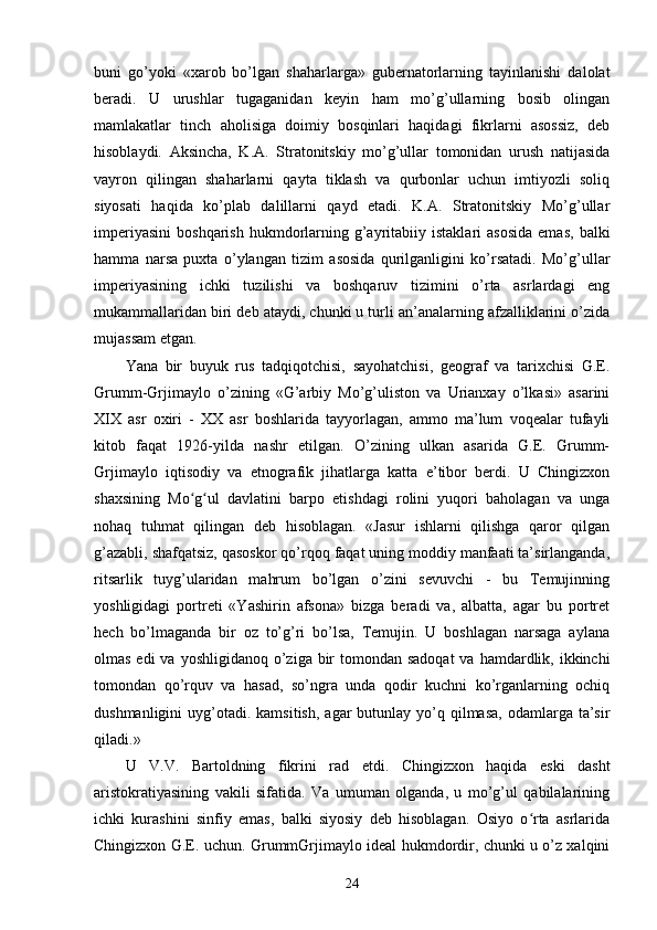 buni   go’yoki   «xarob   bo’lgan   shaharlarga»   gubernatorlarning   tayinlanishi   dalolat
beradi.   U   urushlar   tugaganidan   keyin   ham   mo’g’ullarning   bosib   olingan
mamlakatlar   tinch   aholisiga   doimiy   bosqinlari   haqidagi   fikrlarni   asossiz,   deb
hisoblaydi.   Aksincha,   K.A.   Stratonitskiy   mo’g’ullar   tomonidan   urush   natijasida
vayron   qilingan   shaharlarni   qayta   tiklash   va   qurbonlar   uchun   imtiyozli   soliq
siyosati   haqida   ko’plab   dalillarni   qayd   etadi.   K.A.   Stratonitskiy   Mo’g’ullar
imperiyasini   boshqarish  hukmdorlarning  g’ayritabiiy  istaklari   asosida  emas,   balki
hamma   narsa   puxta   o’ylangan   tizim   asosida   qurilganligini   ko’rsatadi.   Mo’g’ullar
imperiyasining   ichki   tuzilishi   va   boshqaruv   tizimini   o’rta   asrlardagi   eng
mukammallaridan biri deb ataydi, chunki u turli an’analarning afzalliklarini o’zida
mujassam etgan.
Yana   bir   buyuk   rus   tadqiqotchisi,   sayohatchisi,   geograf   va   tarixchisi   G.E.
Grumm-Grjimaylo   o’zining   «G’arbiy   Mo’g’uliston   va   Urianxay   o’lkasi»   asarini
XIX   asr   oxiri   -   XX   asr   boshlarida   tayyorlagan,   ammo   ma’lum   voqealar   tufayli
kitob   faqat   1926-yilda   nashr   etilgan.   O’zining   ulkan   asarida   G.E.   Grumm-
Grjimaylo   iqtisodiy   va   etnografik   jihatlarga   katta   e’tibor   berdi.   U   Chingizxon
shaxsining   Mo g ul   davlatini   barpo   etishdagi   rolini   yuqori   baholagan   va   ungaʻ ʻ
nohaq   tuhmat   qilingan   deb   hisoblagan.   «Jasur   ishlarni   qilishga   qaror   qilgan
g’azabli, shafqatsiz, qasoskor qo’rqoq faqat uning moddiy manfaati ta’sirlanganda,
ritsarlik   tuyg’ularidan   mahrum   bo’lgan   o’zini   sevuvchi   -   bu   Temujinning
yoshligidagi   portreti   «Yashirin   afsona»   bizga   beradi   va,   albatta,   agar   bu   portret
hech   bo’lmaganda   bir   oz   to’g’ri   bo’lsa,   Temujin.   U   boshlagan   narsaga   aylana
olmas edi  va  yoshligidanoq o’ziga bir  tomondan sadoqat  va hamdardlik, ikkinchi
tomondan   qo’rquv   va   hasad,   so’ngra   unda   qodir   kuchni   ko’rganlarning   ochiq
dushmanligini   uyg’otadi.  kamsitish,  agar  butunlay  yo’q  qilmasa,  odamlarga ta’sir
qiladi.»
U   V.V.   Bartoldning   fikrini   rad   etdi.   Chingizxon   haqida   eski   dasht
aristokratiyasining   vakili   sifatida.   Va   umuman   olganda,   u   mo’g’ul   qabilalarining
ichki   kurashini   sinfiy   emas,   balki   siyosiy   deb   hisoblagan.   Osiyo   o rta   asrlarida	
ʻ
Chingizxon G.E. uchun. GrummGrjimaylo ideal hukmdordir, chunki u o’z xalqini
24 