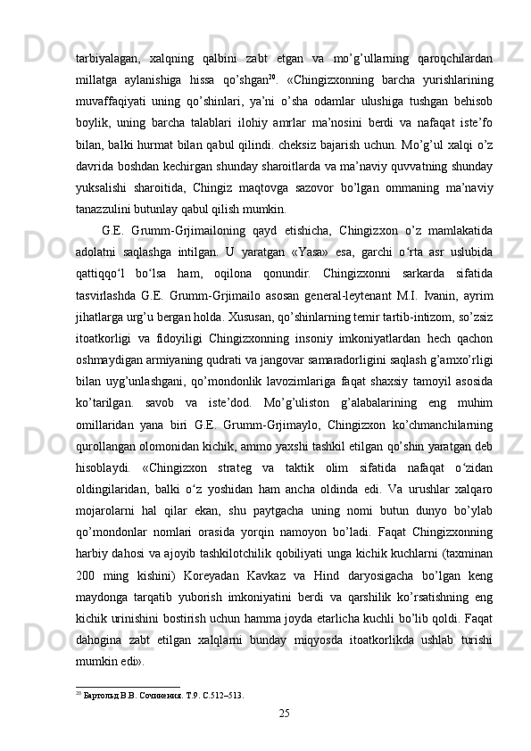 tarbiyalagan,   xalqning   qalbini   zabt   etgan   va   mo’g’ullarning   qaroqchilardan
millatga   aylanishiga   hissa   qo’shgan 20
.   «Chingizxonning   barcha   yurishlarining
muvaffaqiyati   uning   qo’shinlari,   ya’ni   o’sha   odamlar   ulushiga   tushgan   behisob
boylik,   uning   barcha   talablari   ilohiy   amrlar   ma’nosini   berdi   va   nafaqat   iste’fo
bilan, balki hurmat  bilan qabul  qilindi. cheksiz  bajarish uchun. Mo’g’ul  xalqi  o’z
davrida boshdan kechirgan shunday sharoitlarda va ma’naviy quvvatning shunday
yuksalishi   sharoitida,   Chingiz   maqtovga   sazovor   bo’lgan   ommaning   ma’naviy
tanazzulini butunlay qabul qilish mumkin.
G.E.   Grumm-Grjimailoning   qayd   etishicha,   Chingizxon   o’z   mamlakatida
adolatni   saqlashga   intilgan.   U   yaratgan   «Yasa»   esa,   garchi   o rta   asr   uslubidaʻ
qattiqqo l   bo lsa   ham,   oqilona   qonundir.   Chingizxonni   sarkarda   sifatida	
ʻ ʻ
tasvirlashda   G.E.   Grumm-Grjimailo   asosan   general-leytenant   M.I.   Ivanin,   ayrim
jihatlarga urg’u bergan holda. Xususan, qo’shinlarning temir tartib-intizom, so’zsiz
itoatkorligi   va   fidoyiligi   Chingizxonning   insoniy   imkoniyatlardan   hech   qachon
oshmaydigan armiyaning qudrati va jangovar samaradorligini saqlash g’amxo’rligi
bilan   uyg’unlashgani,   qo’mondonlik   lavozimlariga   faqat   shaxsiy   tamoyil   asosida
ko’tarilgan.   savob   va   iste’dod.   Mo’g’uliston   g’alabalarining   eng   muhim
omillaridan   yana   biri   G.E.   Grumm-Grjimaylo,   Chingizxon   ko’chmanchilarning
qurollangan olomonidan kichik, ammo yaxshi tashkil etilgan qo’shin yaratgan deb
hisoblaydi.   «Chingizxon   strateg   va   taktik   olim   sifatida   nafaqat   o zidan	
ʻ
oldingilaridan,   balki   o z   yoshidan   ham   ancha   oldinda   edi.   Va   urushlar   xalqaro	
ʻ
mojarolarni   hal   qilar   ekan,   shu   paytgacha   uning   nomi   butun   dunyo   bo’ylab
qo’mondonlar   nomlari   orasida   yorqin   namoyon   bo’ladi.   Faqat   Chingizxonning
harbiy dahosi  va ajoyib tashkilotchilik qobiliyati unga kichik kuchlarni (taxminan
200   ming   kishini)   Koreyadan   Kavkaz   va   Hind   daryosigacha   bo’lgan   keng
maydonga   tarqatib   yuborish   imkoniyatini   berdi   va   qarshilik   ko’rsatishning   eng
kichik urinishini bostirish uchun hamma joyda etarlicha kuchli bo’lib qoldi. Faqat
dahogina   zabt   etilgan   xalqlarni   bunday   miqyosda   itoatkorlikda   ushlab   turishi
mumkin edi».
20
 Бартольд В.В. Сочинения. Т.9. С.512–513.
25 