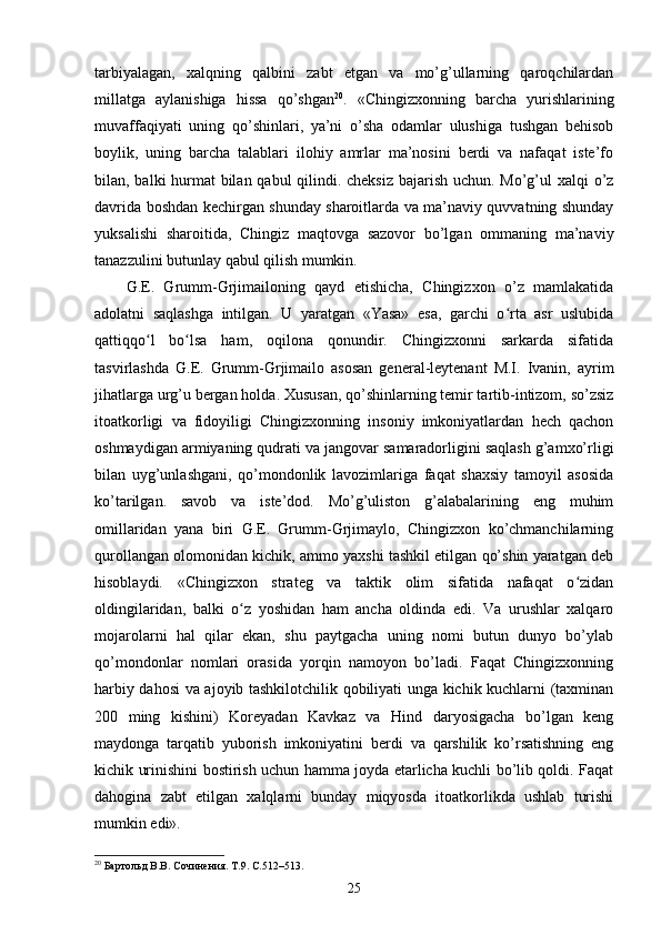 tarbiyalagan,   xalqning   qalbini   zabt   etgan   va   mo’g’ullarning   qaroqchilardan
millatga   aylanishiga   hissa   qo’shgan 20
.   «Chingizxonning   barcha   yurishlarining
muvaffaqiyati   uning   qo’shinlari,   ya’ni   o’sha   odamlar   ulushiga   tushgan   behisob
boylik,   uning   barcha   talablari   ilohiy   amrlar   ma’nosini   berdi   va   nafaqat   iste’fo
bilan, balki hurmat  bilan qabul  qilindi. cheksiz  bajarish uchun. Mo’g’ul  xalqi  o’z
davrida boshdan kechirgan shunday sharoitlarda va ma’naviy quvvatning shunday
yuksalishi   sharoitida,   Chingiz   maqtovga   sazovor   bo’lgan   ommaning   ma’naviy
tanazzulini butunlay qabul qilish mumkin.
G.E.   Grumm-Grjimailoning   qayd   etishicha,   Chingizxon   o’z   mamlakatida
adolatni   saqlashga   intilgan.   U   yaratgan   «Yasa»   esa,   garchi   o rta   asr   uslubidaʻ
qattiqqo l   bo lsa   ham,   oqilona   qonundir.   Chingizxonni   sarkarda   sifatida	
ʻ ʻ
tasvirlashda   G.E.   Grumm-Grjimailo   asosan   general-leytenant   M.I.   Ivanin,   ayrim
jihatlarga urg’u bergan holda. Xususan, qo’shinlarning temir tartib-intizom, so’zsiz
itoatkorligi   va   fidoyiligi   Chingizxonning   insoniy   imkoniyatlardan   hech   qachon
oshmaydigan armiyaning qudrati va jangovar samaradorligini saqlash g’amxo’rligi
bilan   uyg’unlashgani,   qo’mondonlik   lavozimlariga   faqat   shaxsiy   tamoyil   asosida
ko’tarilgan.   savob   va   iste’dod.   Mo’g’uliston   g’alabalarining   eng   muhim
omillaridan   yana   biri   G.E.   Grumm-Grjimaylo,   Chingizxon   ko’chmanchilarning
qurollangan olomonidan kichik, ammo yaxshi tashkil etilgan qo’shin yaratgan deb
hisoblaydi.   «Chingizxon   strateg   va   taktik   olim   sifatida   nafaqat   o zidan	
ʻ
oldingilaridan,   balki   o z   yoshidan   ham   ancha   oldinda   edi.   Va   urushlar   xalqaro	
ʻ
mojarolarni   hal   qilar   ekan,   shu   paytgacha   uning   nomi   butun   dunyo   bo’ylab
qo’mondonlar   nomlari   orasida   yorqin   namoyon   bo’ladi.   Faqat   Chingizxonning
harbiy dahosi  va ajoyib tashkilotchilik qobiliyati unga kichik kuchlarni (taxminan
200   ming   kishini)   Koreyadan   Kavkaz   va   Hind   daryosigacha   bo’lgan   keng
maydonga   tarqatib   yuborish   imkoniyatini   berdi   va   qarshilik   ko’rsatishning   eng
kichik urinishini bostirish uchun hamma joyda etarlicha kuchli bo’lib qoldi. Faqat
dahogina   zabt   etilgan   xalqlarni   bunday   miqyosda   itoatkorlikda   ushlab   turishi
mumkin edi».
20
 Бартольд В.В. Сочинения. Т.9. С.512–513.
25